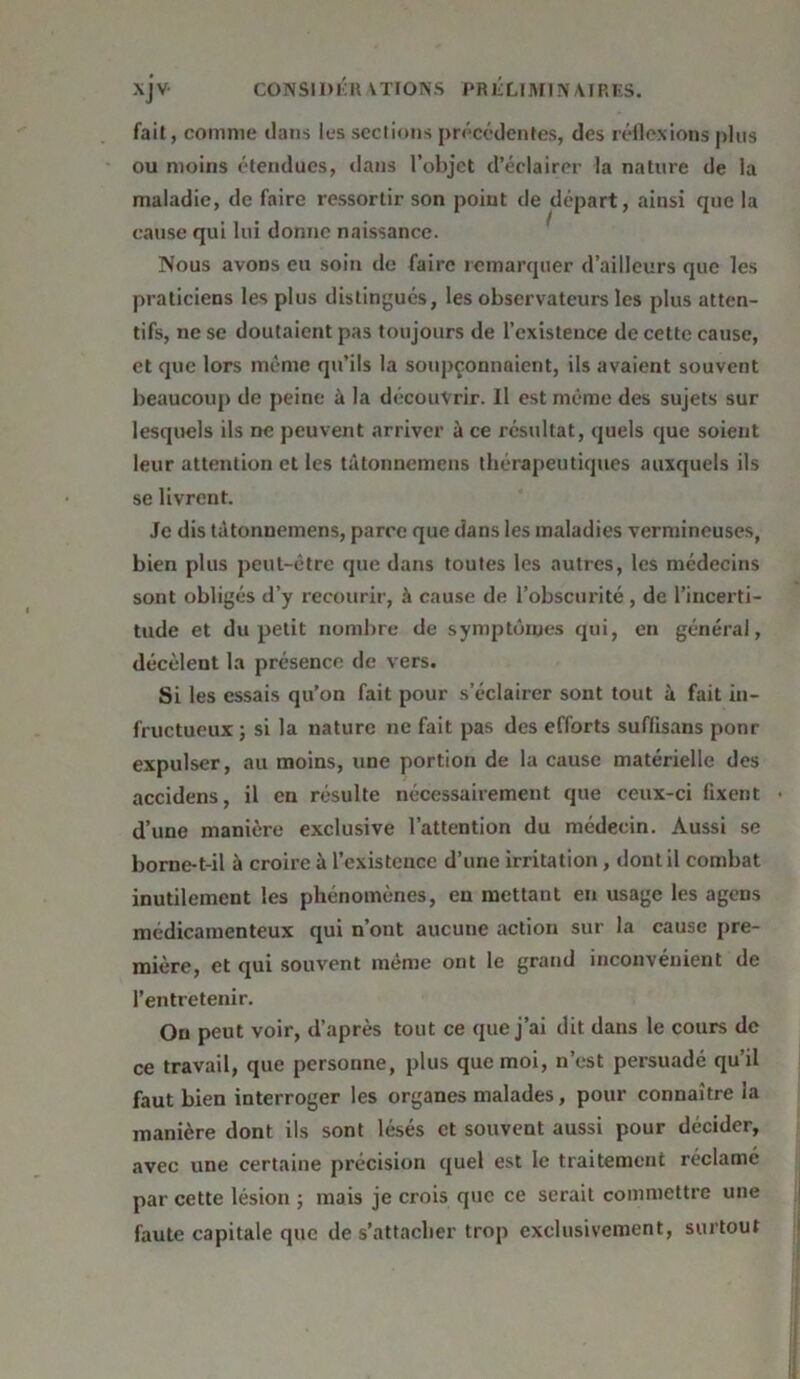 fait, comme dans les sections précédentes, des réflexions plus ou moins étendues, dans l’objet d’éclairer la nature de la maladie, de faire ressortir son point de départ, ainsi que la cause qui lui donne naissance. Nous avons eu soin de faire remarquer d’ailleurs que les praticiens les plus distingués, les observateurs les plus atten- tifs, ne se doutaient pas toujours de l’existence de cette cause, et que lors même qu’ils la soupçonnaient, ils avaient souvent beaucoup de peine à la découvrir. Il est même des sujets sur lesquels ils ne peuvent arriver à ce résultat, quels que soient leur attention et les tâtonnemens thérapeutiques auxquels ils se livrent. Je dis tétonnemens, parce que dans les maladies vermineuses, bien plus peut-être que dans toutes les autres, les médecins sont obligés d’y recourir, à cause de l’obscurité, de l’incerti- tude et du petit nombre de symptômes qui, en général, décèlent la présence de vers. Si les essais qu’on fait pour s’éclairer sont tout à fait in- fructueux ; si la nature ne fait pas des efforts suffisans ponr expulser, au moins, une portion de la cause matérielle des accidens, il en résulte nécessairement que ceux-ci fixent • d’une manière exclusive l’attention du médecin. Aussi se borne-t-il à croire à l’existence d’une irritation , dont il combat inutilement les phénomènes, eu mettant en usage les agens médicamenteux qui n’ont aucune action sur la cause pre- mière, et qui souvent même ont le grand inconvénient de l’entretenir. On peut voir, d’après tout ce que j’ai dit dans le cours de ce travail, que personne, plus que moi, n’est persuadé qu’il faut bien interroger les organes malades, pour connaître la manière dont ils sont lésés et souvent aussi pour décider, avec une certaine précision quel est le traitement réclamé par cette lésion ; mais je crois que ce serait commettre une faute capitale que de s’attacher trop exclusivement, surtout