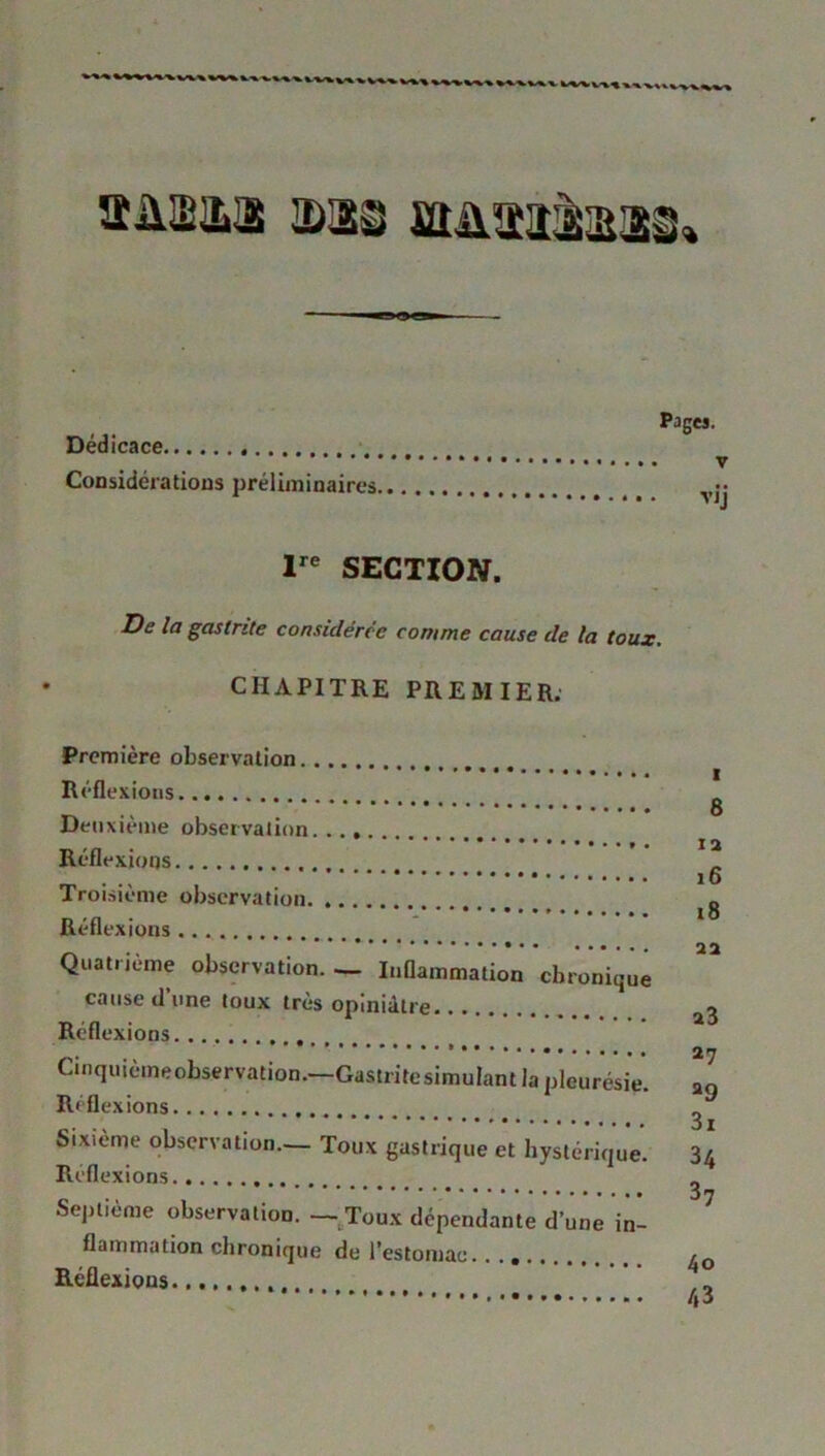 ïïm&i a>ai stiütaàaai» Dédicace Considérations préliminaires. Pages. v V1J Ire SECTION. De la gastrite considérée comme cause de la toux. CHAPITRE PREMIER. Première observation Réflexions Deuxième observation. Réflexions Troisième observation Réflexions Quatrième observation. — Inflammation chronique cause d’une toux très opiniâtre Réflexions Cinquièmeobservation.—Gastritesimulant la pleurésie. R«flexions Sixième observation— Toux gastrique et hystérique. Reflexions Septième observation. — Toux dépendante d’une in- flammation chronique de l'estomac. Réflexions 6 IX 16 18 11 a3 27 a9 3i 34 37 40 43