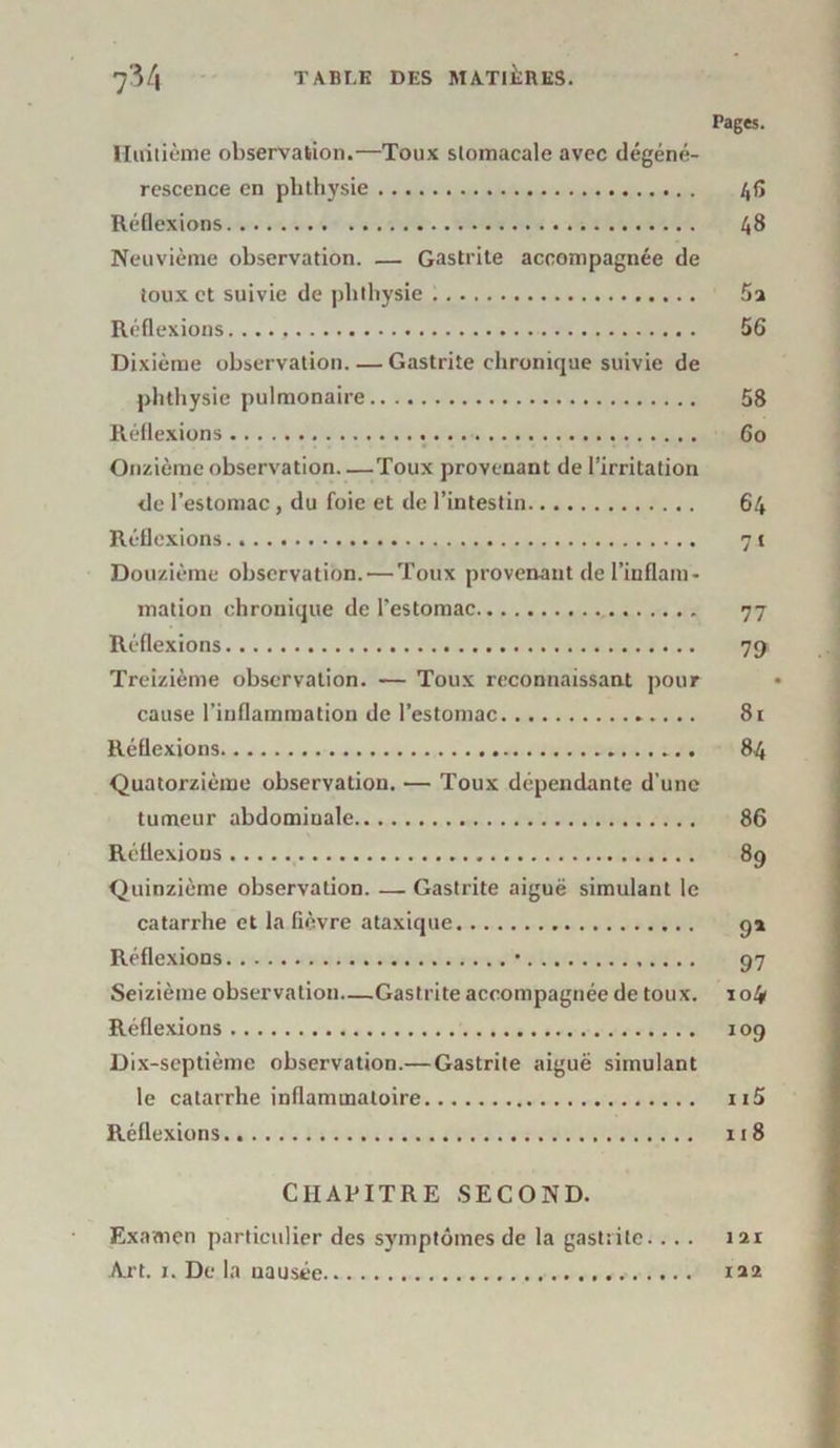 Huitième observation.—Toux stomacale avec dégéné- rescence en plithysie Réflexions Neuvième observation. — Gastrite accompagnée de toux et suivie de plithysie Réflexions Dixième observation. — Gastrite chronique suivie de plithysie pulmonaire Réflexions Onzième observation Toux provenant de l’irritation de l’estomac , du foie et de l’intestin Réflexions Douzième observation. — Toux provenant de l’inflam- mation chronique de l’estomac Réflexions Treizième observation. — Toux reconnaissant pour cause l’inflammation de l’estomac Réflexions Quatorzième observation. — Toux dépendante d’une tumeur abdominale Réflexions Quinzième observation. — Gastrite aiguë simulant le catarrhe et la fièvre ataxique Réflexions • Seizième observation—Gastrite accompagnée de toux. Réflexions Dix-septième observation.— Gastrite aiguë simulant le catarrhe inflammatoire Réflexions Pages. 46 48 56 58 6o 64 7 1 77 79 Si 84 86 89 9* 97 104 109 115 118 CHAPITRE SECOND. Examen particulier des symptômes de la gastîilc... . 121 Art. 1. De la nausée 122