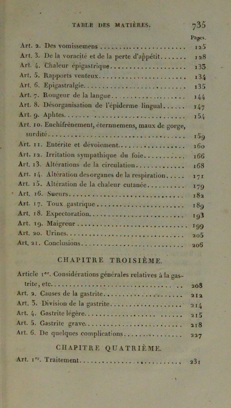 Page*. Art. 2. Des vomissemens 125 Art. 3. De la voracité et de la perte d’appétit 128 Art. 4. Chaleur épigastrique i33 Art. 5. Rapports venteux i34 Art. 6. Epigastralgie i35 Art. 7. Rougeur de la langue. . 144 Art. 8. Désorganisation de l’épiderme lingual 147 Art. 9. Aphtes i5/, Art. 10. Enchifrènement, éternuemens, maux de gorge, surdité Art. 11. Entérite et dévoiement 160 Art. 12. Irritation sympathique du foie .. 166 Art. i3. Altérations de la circulation 168 Art. 14. Altération desorganes de la respiration 171 Art. i5. Altération de la chaleur cutanée 179 • Art. 16. Sueurs j8a Art. 17. Toux gastrique 189 Art. r8. Expectoration. Ig3 Art. 19. Maigreur Ig9 Art. 20. Urines 205 Art. 21. Conclusions 2Qg CHAPITRE TROISIÈME. Article i*r. Considérations générales relatives à la gas- trite, etc 208 Art. 2. Causes de la gastrite 212 Art. 3. Division de la gastrite 214 Art. 4- Gastrite légère 2Ijj Art. 5. Gastrite grave 218 Art. 6. De quelques complications 227 CHAPITRE QUATRIÈME. Art. i*r. Traitement 23i
