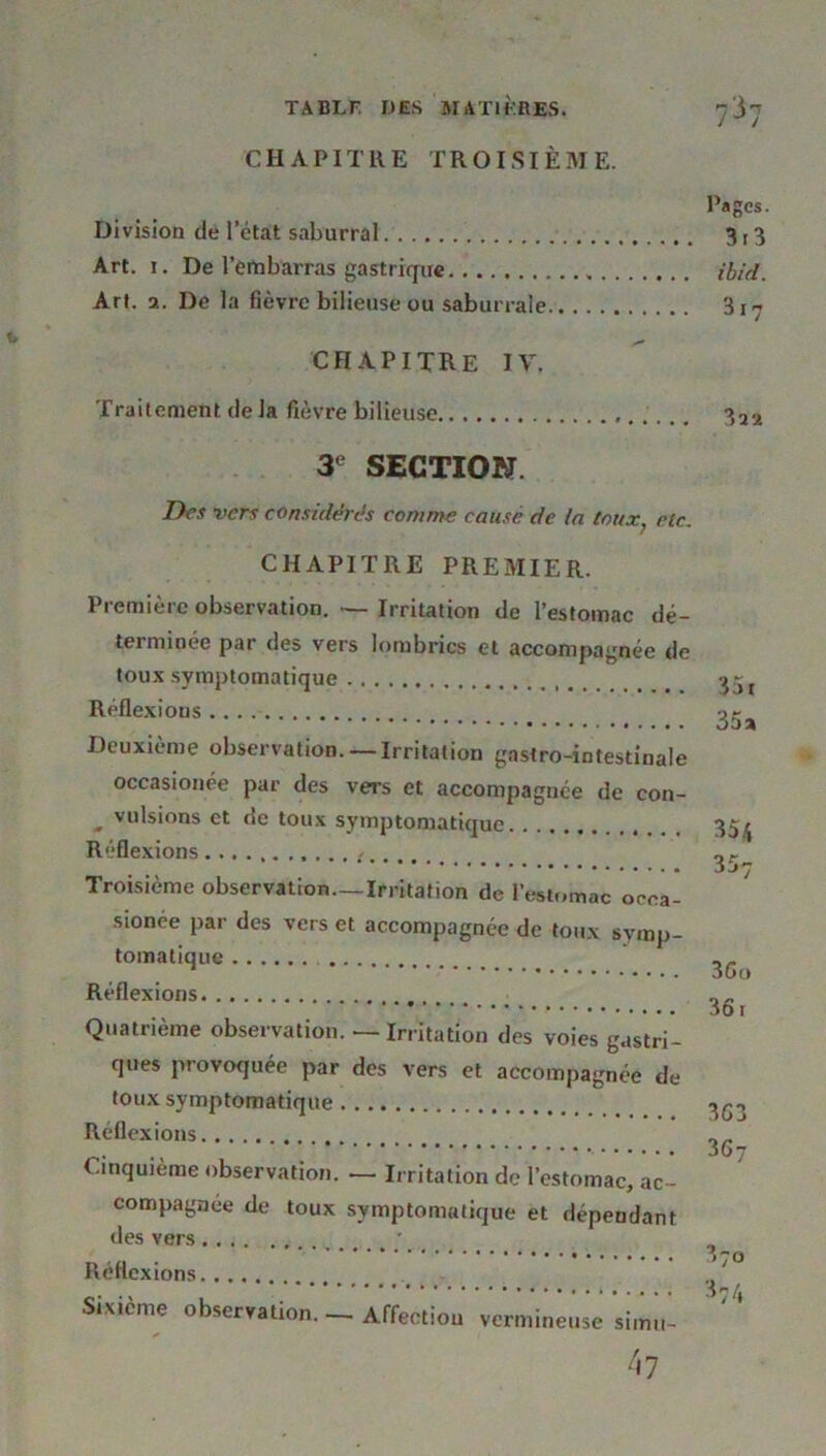 CHAPITRE TROISIÈME. Division de l’état saburral Art. i. De l’embarras gastrique Art. a. De la fièvre bilieuse ou saburrale CHAPITRE IV. Traitement de la fièvre bilieuse 3e SECTION. Des vers considérés comme causé de la toux? rtc. CHAPITRE PREMIER. Première observation. — Irritation de l’estomac dé- terminée par des vers lombrics et accompagnée de toux symptomatique Réflexions Deuxième observation.— Irritation gastro-intestinale occasionée par des vers et accompagnée de con- „ vulsions et de toux symptomatique Réflexions : Troisième observation—Irritation de 1 estomac occa- sionée par des vers et accompagnée de toux symp- tomatique Réflexions Quatrième observation. — Irritation des voies gastri- ques provoquée par des vers et accompagnée de toux symptomatique Réflexions Cinquième observation. — Irritation de l’estomac, ac- compagnée de toux symptomatique et dépendant des vers Réflexions Sixième observation. — Affection vermineuse simu- 47 Pages. 3 r 3 ibid. 3i7 ?>ïï 35 r 35a 354 357 3Go 36 r 363 3 67 37o