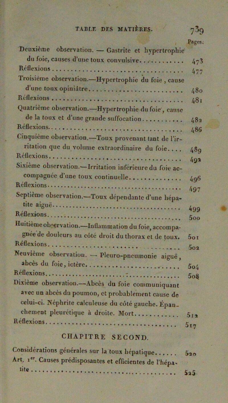 Deuxième observation. — Gastrite et hypertrophie du foie, causes d’une toux convulsive Réflexions Troisième observation.—Hypertrophie du foie , cause d’une toux opiniâtre Réflexions Quatrième observation.—Hypertrophie du foie , cause de la toux et d’une grande suffocation Réflexions Cinquième observation.—Toux provenant tant de l’ir- ritation que du volume extraordinaire du foie. . . . Réflexions Sixième observation.-—Irritation inférieure du foie ac- compagnée d’une toux continuelle Réflexions Septième observation.—Toux dépendante d’une hépa- tite aiguë Réflexions Huitième observation.—Inflammation du foie, accompa- gnée de douleurs au côté droit du thorax et de toux. Réflexions Neuvième observation.—■ Pleuro-pneumonie aiguë, abcès du foie, ictère Réflexions ; Dixième observation.—Abcès du foie communiquant avec un abcès du poumon, et probablement cause de rages. 4?3 477 480 481 482 486 489 49a 496 497 499 500 501 502 5o4 5o8 celui-ci. Néphrite calculeuse du côté gauche. Épan chement pleurétique à droite. Mort Réflexions 5i*. 5i7 CHAPITRE SECOND. Considérations générales sur la toux hépatique Art. i. Causes prédisposantes et efficientes de l’hépa-