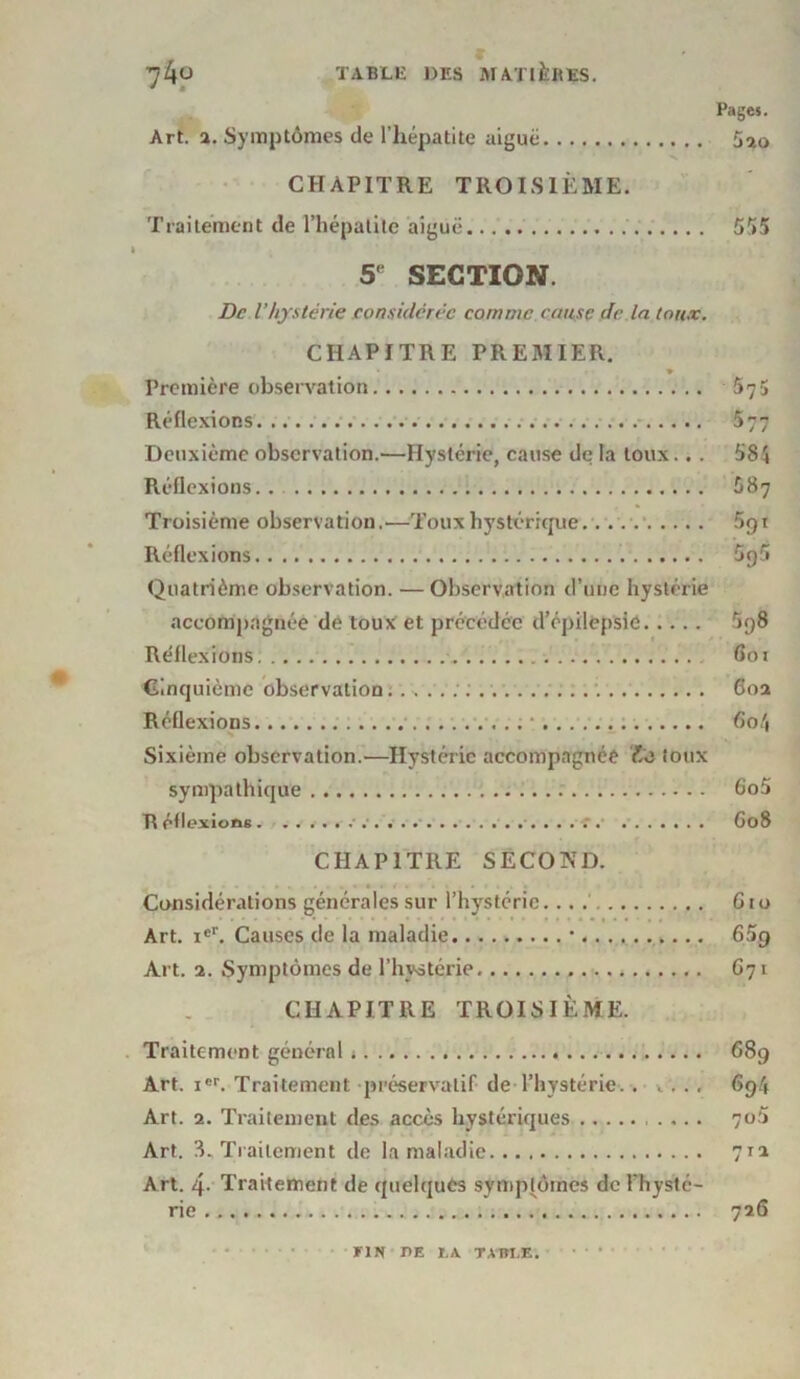 # Art. 2. Symptômes de l’hépatite aiguë CHAPITRE TROISIÈME. Traitement de l’hépatite aiguë 5e SECTION. Pages. 5ao 555 De l'hystérie considérée comme cause de la toux. CHAPITRE PREMIER. ♦ Première observation Réflexions Deuxième observation.—Hystérie, cause de la toux.. . Réflexions Troisième observation.—Toux hystérique.. ..v Réflexions. Quatrième observation. — Observation d’une hystérie accompagnée de toux et précédée d’épilepsie Réflexions. Cinquième observation. Réflexions • Sixième observation.—Hystérie accompagnée /.ë toux sympathique R étlexiong ' 575 4 3 JJ 584 ô87 5ot 595 5p8 601 60a 604 605 G08 CHAPITRE SECOND. Considérations générales sur l’hystérie. Gro Art. ier. Causes de la maladie • 65g Art. 2. Symptômes de l’hystérie G71 CHAPITRE TROISIÈME. Traitement général 689 Art. icr. Traitement préservatif de l’hystérie.. , 694 Art. 2. Traitement des accès hystériques 7ü5 Art. 3. Traitement de la maladie 711 Art. 4- Traitement de quelques symptômes dcFhysté- rie 726 FIN DE LA. TABLE.