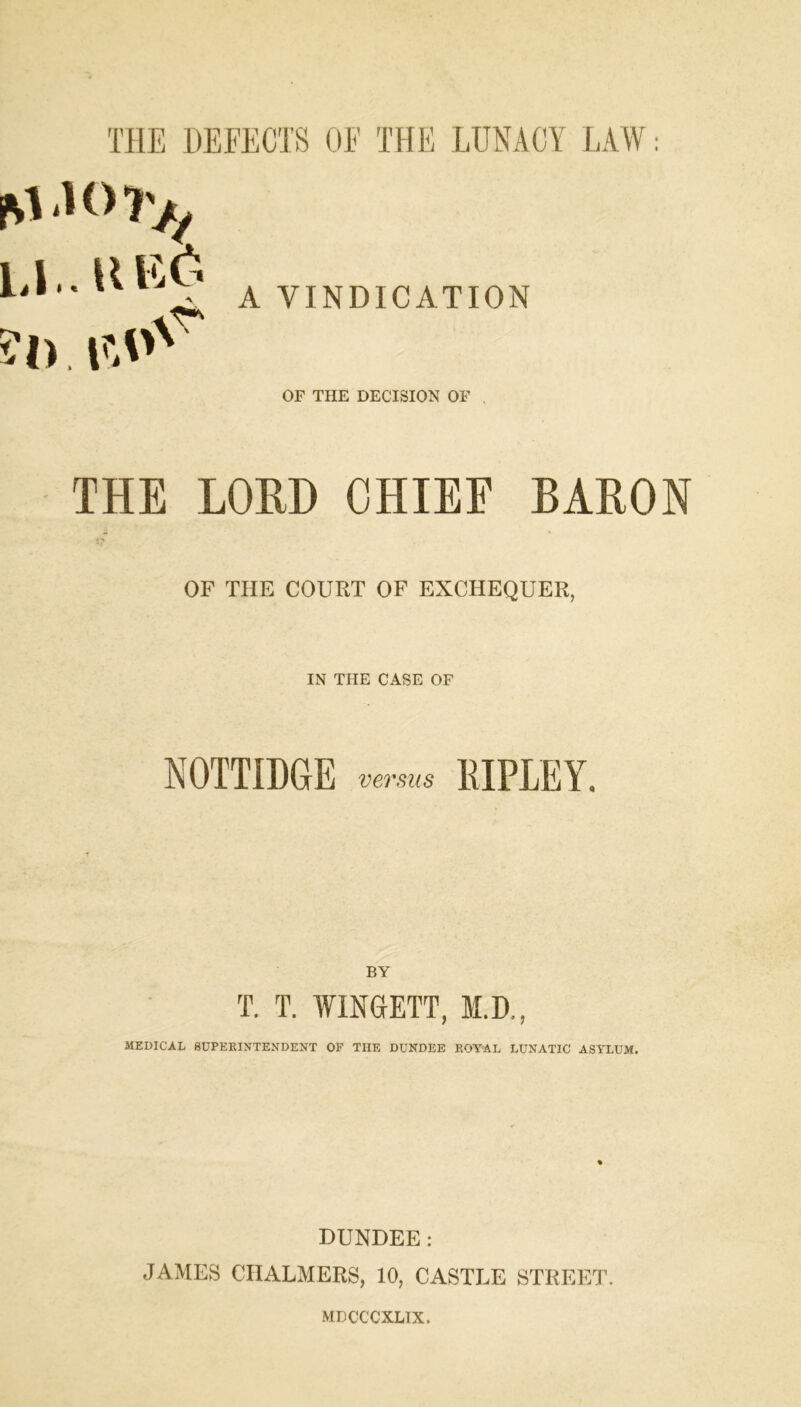 M 1(> T/j LI.. UE6 A VINDICATION OF THE DECISION OF THE LOUD CHIEF BARON OF THE COURT OF EXCHEQUER, IN THE CASE OF NOTTIDCtE versus RIPLEY, BY T. T. WINGETT, M.D., MEDICAL SUPERINTENDENT OP THE DUNDEE ROYAL LUNATIC ASYLUM. DUNDEE: JAMES CHALMERS, 10, CASTLE STREET. MDCCCXLTX.