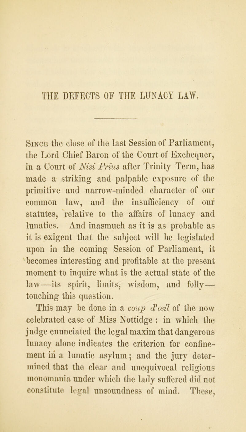 Since the close of the last Session of Parliament, the Lord Chief Baron of the Court of Exchequer, in a Court of Nisi Prius after Trinity Term, has made a striking and palpable exposure of the primitive and narrow-minded character of our common law, and the insufficiency of our statutes, relative to the affairs of lunacy and lunatics. And inasmuch as it is as probable as it is exigent that the subject will be legislated upon in the coming Session of Parliament, it becomes interesting and profitable at the present moment to inquire what is the actual state of the law—its spirit, limits, wisdom, and folly — touching this question. This may be done in a coup d'oeil of the now celebrated case of Miss Nottidge : in which the judge enunciated the legal maxim that dangerous lunacy alone indicates the criterion for confine- ment in a lunatic asylum; and the jury deter- mined that the clear and unequivocal religious monomania under which the lady suffered did not constitute legal unsoundness of mind. These,