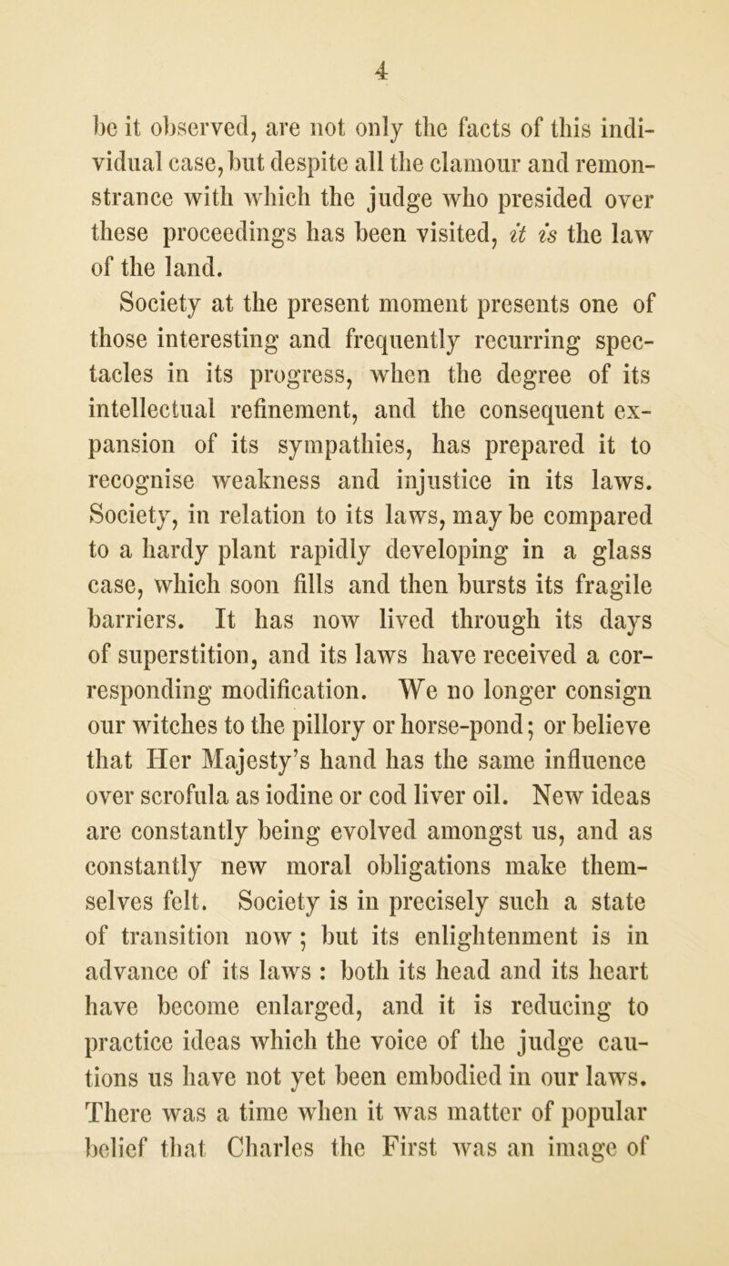 be it observed, are not only the facts of this indi- vidual case,but despite all the clamour and remon- strance with which the judge who presided over these proceedings has been visited, it is the law of the land. Society at the present moment presents one of those interesting and frequently recurring spec- tacles in its progress, when the degree of its intellectual refinement, and the consequent ex- pansion of its sympathies, has prepared it to recognise weakness and injustice in its laws. Society, in relation to its laws, may be compared to a hardy plant rapidly developing in a glass case, which soon fills and then bursts its fragile barriers. It has now lived through its days of superstition, and its laws have received a cor- responding modification. We no longer consign our witches to the pillory or horse-pond; or believe that Her Majesty’s hand has the same influence over scrofula as iodine or cod liver oil. New ideas are constantly being evolved amongst us, and as constantly new moral obligations make them- selves felt. Society is in precisely such a state of transition now ; but its enlightenment is in advance of its laws : both its head and its heart have become enlarged, and it is reducing to practice ideas which the voice of the judge cau- tions us have not yet been embodied in our laws. There was a time when it was matter of popular belief that Charles the First was an image of