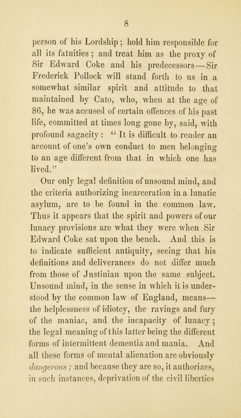 person of his Lordship; hold him responsible for all its fatuities ; and treat him as the proxy of Sir Edward Coke and his predecessors — Sir Frederick Pollock will stand forth to us in a somewhat similar spirit and attitude to that maintained by Cato, who, when at the age of 86, he was accused of certain offences of his past life, committed at times long gone by, said, with profound sagacity : u It is difficult to render an account of one’s own conduct to men belonging to an age different from that in which one has lived.” Our only legal definition of unsound mind, and the criteria authorizing incarceration in a lunatic asylum, are to be found in the common law. Thus it appears that the spirit and powers of our lunacy provisions are what they were when Sir Edward Coke sat upon the bench. And this is to indicate sufficient antiquity, seeing that his definitions and deliverances do not differ much from those of Justinian upon the same subject. Unsound mind, in the sense in which it is under- stood by the common law of England, means— the helplessness of idiotcy, the ravings and fury of the maniac, and the incapacity of lunacy ; the legal meaning of this latter being the different forms of intermittent dementia and mania. And all these forms of mental alienation are obviously dangerous; and because they are so, it authorizes, in such instances, deprivation of the civil liberties