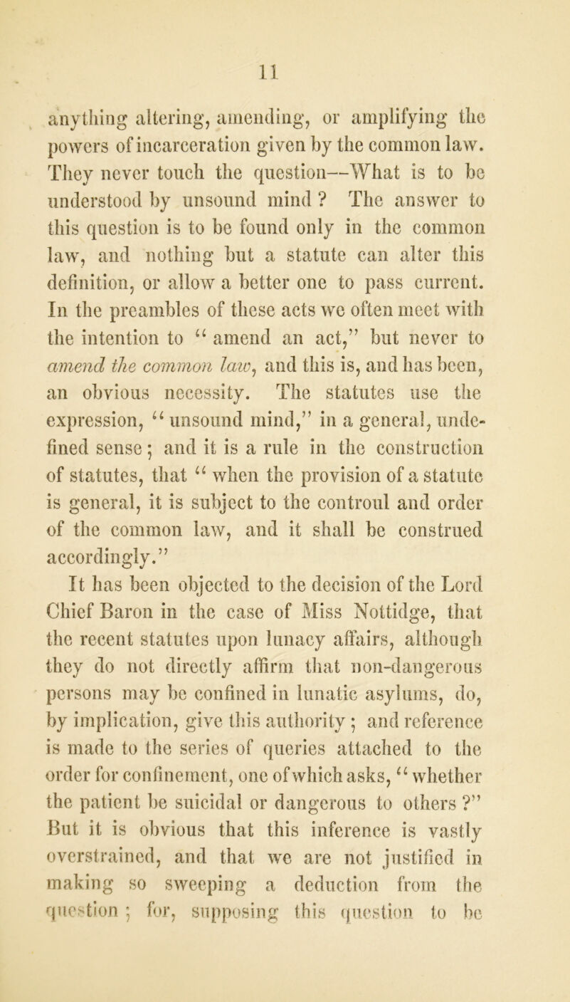 anything altering, amending, or amplifying the powers of incarceration given by the common law. They never touch the question—What is to be understood by unsound mind ? The answer to this question is to be found only in the common law, and nothing but a statute can alter this definition, or allow a better one to pass current. In the preambles of these acts we often meet with the intention to u amend an act,” but never to amend the common law, and this is, and has been, an obvious necessity. The statutes use the expression, u unsound mind,” in a general, unde- fined sense; and it is a rule in the construction of statutes, that u when the provision of a statute is general, it is subject to the controul and order of the common law, and it shall be construed accordingly.” It has been objected to the decision of the Lord Chief Baron in the case of Miss Nottidge, that the recent statutes upon lunacy affairs, although they do not directly affirm that non-dangerous persons may be confined in lunatic asylums, do, by implication, give this authority; and reference is made to the series of queries attached to the order for confinement, one of which asks, “ whether the patient be suicidal or dangerous to others ?” But it is obvious that this inference is vastly overstrained, and that we are not justified in making so sweeping a deduction from the question; for, supposing this question to be