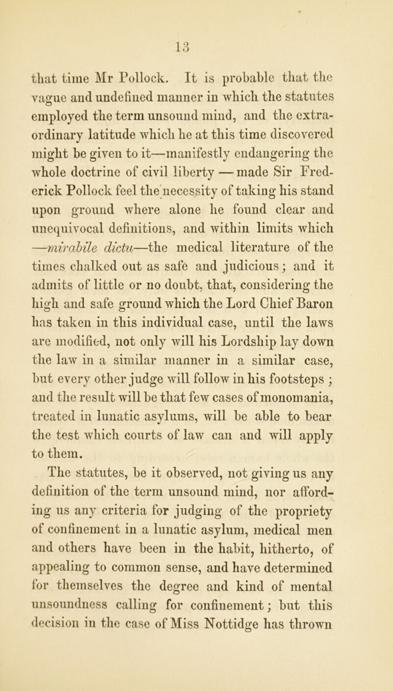 that time Mr Pollock. It is probable that the vague and undefined manner in which the statutes employed the term unsound mind, and the extra- ordinary latitude which he at this time discovered might be given to it—manifestly endangering the whole doctrine of civil liberty — made Sir Fred- erick Pollock feel the necessity of taking his stand upon ground where alone he found clear and unequivocal definitions, and within limits which —mirabile dictu—the medical literature of the times chalked out as safe and judicious; and it admits of little or no doubt, that, considering the high and safe ground which the Lord Chief Baron has taken in this individual case, until the laws are modified, not only will his Lordship lay down the law in a similar manner in a similar case, but every other judge will follow in his footsteps ; and the result will be that few cases of monomania, treated in lunatic asylums, will be able to bear the test which courts of law can and will apply to them. The statutes, be it observed, not giving us any definition of the term unsound mind, nor afford- ing us any criteria for judging of the propriety of confinement in a lunatic asylum, medical men and others have been in the habit, hitherto, of appealing to common sense, and have determined for themselves the degree and kind of mental unsoundness calling for confinement; but this decision in the case of Miss Nottidge has thrown