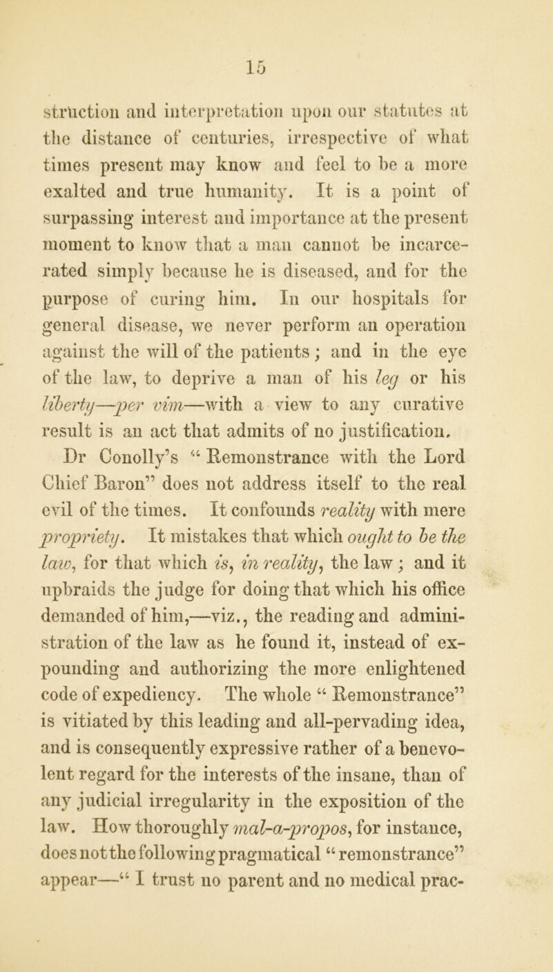 strUction and interpretation upon our statutes at the distance of centuries, irrespective of what times present may know and feel to be a more exalted and true humanity. It is a point of surpassing interest and importance at the present moment to know that a man cannot be incarce- rated simply because he is diseased, and for the purpose of curing him. In our hospitals for general disease, we never perform an operation against the will of the patients ; and in the eye of the law, to deprive a man of his leg or his liberty—per vim—with a view to any curative result is an act that admits of no justification. Dr Conolly’s 44 Remonstrance with the Lord Chief Baron’’ does not address itself to the real evil of the times. It confounds reality with mere propriety. It mistakes that which ought to be the law, for that which is, in reality, the law; and it upbraids the judge for doing that which his office demanded of him,—viz., the reading and admini- stration of the law as he found it, instead of ex- pounding and authorizing the more enlightened code of expediency. The whole 44 Remonstrance” is vitiated by this leading and all-pervading idea, and is consequently expressive rather of a benevo- lent regard for the interests of the insane, than of any judicial irregularity in the exposition of the law. How thoroughly mal-a-propos, for instance, does not the following pragmatical44 remonstrance” appear—441 trust no parent and no medical prac-