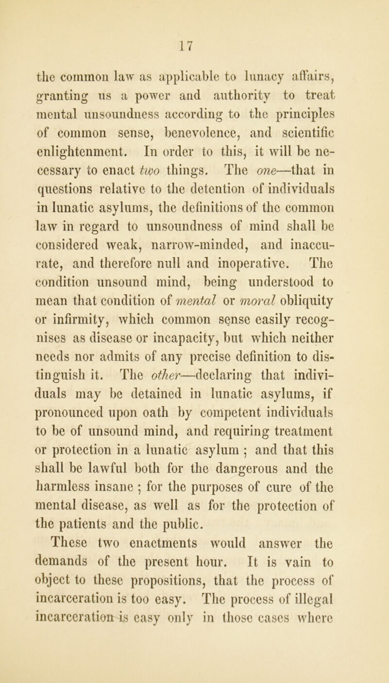 the common law as applicable to lunacy affairs, granting us a power and authority to treat mental unsoundness according to the principles of common sense, benevolence, and scientific enlightenment. In order to this, it will be ne- cessary to enact two things. The one—that in questions relative to the detention of individuals in lunatic asylums, the definitions of the common law in regard to unsoundness of mind shall be considered weak, narrow-minded, and inaccu- rate, and therefore null and inoperative. The condition unsound mind, being understood to mean that condition of mental or moral obliquity or infirmity, which common sense easily recog- nises as disease or incapacity, but which neither needs nor admits of any precise definition to dis- tinguish it. The other—declaring that indivi- duals may be detained in lunatic asylums, if pronounced upon oath by competent individuals to be of unsound mind, and requiring treatment or protection in a lunatic asylum ; and that this shall be lawful both for the dangerous and the harmless insane ; for the purposes of cure of the mental disease, as well as for the protection of the patients and the public. These two enactments would answer the demands of the present hour. It is vain to object to these propositions, that the process of incarceration is too easy. The process of illegal incarceration is easy only in those cases where