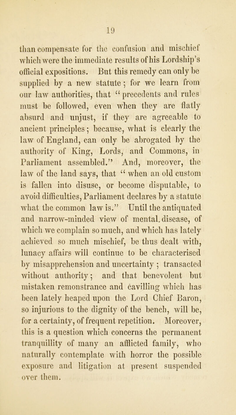 than compensate for the confusion and mischief which were the immediate results of his Lordship’s official expositions. But this remedy can only be supplied by a new statute ; for we learn from our law authorities, that u precedents and rules must be followed, even when they are flatly absurd and unjust, if they are agreeable to ancient principles; because, what is clearly the law of England, can only be abrogated by the authority of King, Lords, and Commons, in Parliament assembled.” And, moreover, the law of the land says, that u when an old custom is fallen into disuse, or become disputable, to avoid difficulties, Parliament declares by a statute what the common law is.” Until the antiquated and narrow-minded view of mental, disease, of which we complain so much, and which has lately achieved so much mischief, be thus dealt with, lunacy affairs will continue to be characterised by misapprehension and uncertainty ; transacted without authority; and that benevolent but mistaken remonstrance and cavilling which has been lately heaped upon the Lord Chief Baron, so injurious to the dignity of the bench, will be, for a certainty, of frequent repetition. Moreover, this is a question which concerns the permanent tranquillity of many an afflicted family, who naturally contemplate with horror the possible exposure and litigation at present suspended over them.