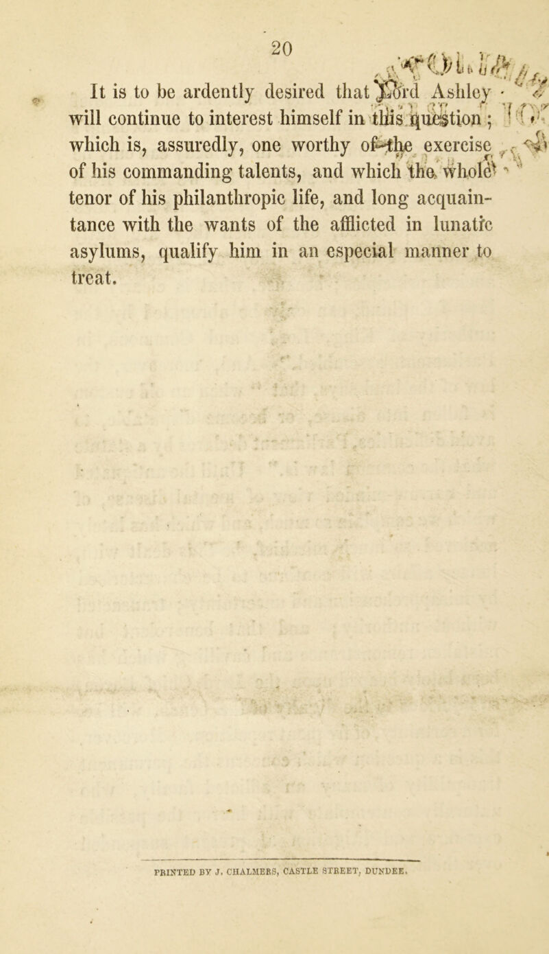 It is to be ardently desired that jSord Ashley • ^ 7 r» > :t p will continue to interest himself in this question ; * 1 » which is, assuredly, one worthy oMie exercise <4* of his commanding talents, and which tha wliole^ “ tenor of his philanthropic life, and long acquain- tance with the wants of the afflicted in lunatic asylums, qualify him in an especial manner to treat. FBINTED BY J. CHALMERS, CASTLE STREET, DUNDEE.