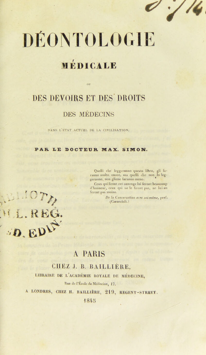 mÉDlCALE ou * DES DEVOIRS ET DES' DROITS DES MÉDECINS PANS lTcTAT actuel DE LA CIVILISATION. PAR LE DOCTEUR MAX. SIMON. i A. / A * ,L. l'ï EÔt O. Quelli elle Icggcraniio quc^lo lihro, gll fii* ranno iiioha onorc, ma qucllî clic non lo Icg* geranno, non glicne laranno mciio. * Ceux qui lironl cet ouvrage lui leroiU beaucoup d'Iionncur, ceux qui ne le liront pas, ne lui en feront pas moins. De ta Convenation avec soi-même, pref* (Caraccioli.) A l'AlUS CHEZ J. 11. BAILLIÈIIE, UIIHAIHK DE i/aCADi'îMIE UOYALE DE MÉDECINE, Rue (le rKcolü (le Mcdocine^ 17. A EONDRES, CHEZ H. BAILLIÈRE, 210, REGENT-STRBET.