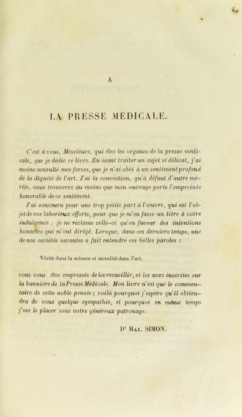 LA PRESSE MÉDICALE. C’est à vous, Messieurs, qui êtes les organes de la presse médi- cale, que je dédie ce livre. En osant traiter un sujet si délicat, j’ai moins consulté mes forces, que je n’ai obéi à un sentiment profond de la dignité de l’art. T ai la conviction, qu’à défaut d’autre mé- rite, vous trouverez au moins que mon ouvrage porte l’empreinte honorable de ce sentiment. J’ai concouru pour une trop petite part à l'œuvre, qui est l’ob- jet de vos laborieux efforts, pour que je m’en fasse un titre à votre indulgence ; je ne réclame celle-ci qu’en faveur des intentions honnêtes qui m’ont dirigé. Lorsque, dans ces derniers temps, une de nos sociétés savantes a fait entendre ces belles paroles : Vérité dans la science et moralité dans l’art, votis VOUS êtes empressés de les recueillir, et les avez inscrites sur la bannière de la Presse Médicale. Mon livre n'est que le commen- taire de cette noble pensée ; voilà pourquoi j’espère qu’il obtien- dra de vous quelque sympathie, et pourquoi en même temps j'ose le placer sous votre généreux patronage. ir Max. SIMON.