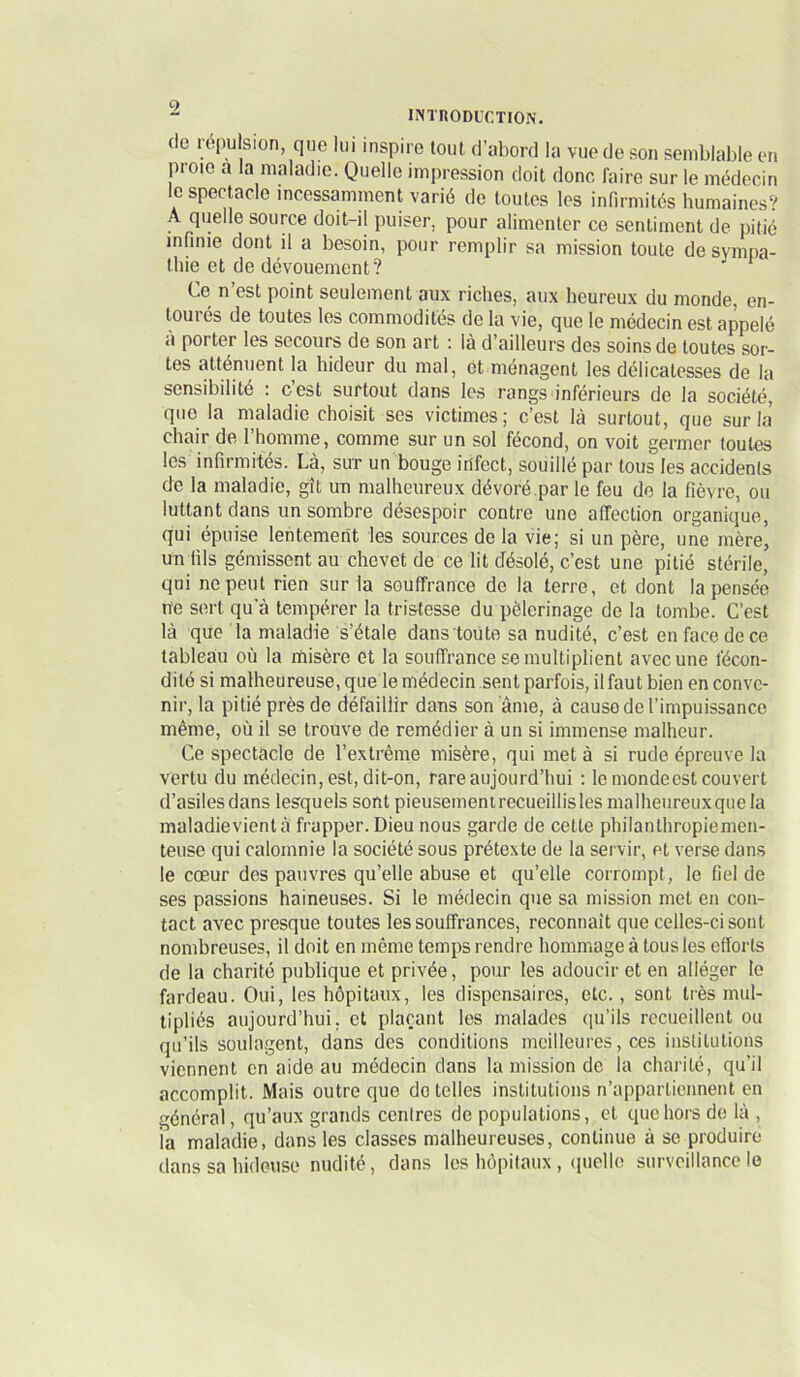 (le répulsion, que lui inspire tout d’abord la vue de son semblable en proie a la maladie. Quelle impression doit donc faire sur le médecin le spectacle incessamment varié de toutes les infirmités humaines? A quelle source doit-il puiser, pour alimenter ce sentiment de pitié infinie dont il a besoin, pour remplir sa mission toute de sympa- thie et de dévouement? Ce n’est point seulement aux riches, aux heureux du monde, en- tourés de toutes les commodités de la vie, que le médecin est appelé a porter les secours de son art ■. la d ailleurs des soins de toutes sor- tes atténuent la hideur du mal, et ménagent les délicatesses de la sensibilité ; c’est surtout dans les rangs inférieurs de la société, que la maladie choisit ses victimes; c’est là surtout, que sur la’ chair de l’homme, comme sur un sol fécond, on voit germer toutes les infirmités. Là, sur un bouge infect, souillé par tous les accidents de la maladie, gît un malheureux dévoré.par le feu de la fièvre, ou luttant dans un sombre désespoir contre une affection organique, qui épuise lentement les sources de la vie; si un père, une mère, un fils gémissent au chevet de ce lit désolé, c’est une pitié stérile, qui ne peut rien sur la souffrance de la terre, et dont la pensée ne sert qu'à tempérer la tristesse du pèlerinage de la tombe. C’est là que la maladie s’étale dans toüte sa nudité, c’est en face de ce tableau où la rïiisère et la souffrance se multiplient avec une fécon- dité si malheureuse, que le médecin sent parfois, il faut bien en conve- nir, la pitié près de défaillir dans son âme, à cause de l’impuissance même, où il se trouve de remédier à un si immense malheur. Ce spectacle de l’extrême misère, qui met à si rude épreuve la vertu du médecin, est, dit-on, rare aujourd’hui ; le monde est couvert d’asiles dans lesquels sont pieusement recueillis les malheureuxquela maladievientà frapper. Dieu nous garde de cette philanthropiemen- teuse qui calomnie la société sous prétexte de la servir, et verse dan.s le coeur des pauvres qu’elle abuse et qu’elle corrompt, le fiel de ses passions haineuses. Si le médecin que sa mission met en con- tact avec presque toutes les souffrances, reconnaît que celles-ci sont nombreuses, il doit en même temps rendre hommage à tous les efforts de la charité publique et privée, pour les adoucir et en alléger le fardeau. Oui, les hôpitaux, les dispensaires, etc., sont très mul- tipliés aujourd’hui, et plaçant les malades ([u’ils recueillent ou qu’ils soula.gent, dans (les conditions meilleures, ces institutions viennent en aideau médecin dans la mission de la charité, qu’il accomplit. Mais outre que do telles institutions n’appartiennent en général, (pi’aux grands centres de populations, et que hors do là , la maladie, dans les classes malheureuses, continue à se produire dans sa hideuse nudité, dans les hôpitaux , ipiello surveillance le