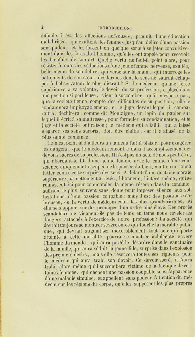 diiricile. H est des atreclioiis nerveuses, produit d’une ddueation mal dirigée, qui exaltent les femmes jusqu’au délire d’une passion sans pudeur, et les forcent en quelque sorte à se jeter convulsive- ment dans tes bras de l’homme, qu’elles ont appelé pour recevoir les bienfaits de son art. Quelle vertu ne faut-il point alors, pour résister à toutes les séductions d’une jeune femme nerveuse, exaltée, belle même de son délire, qui verse sur la main , qui interroge les battements de son cœur, des larmes dont le sens ne saurait échap- per à l’observateur te plus distrait? Si le médecin, qu’une force supérieure à sa volonté, le devoir de sa profession, a placé dans une position si périlleuse , vient à succomber , qu’il n’espère pas, que la société tienne compte des difficultés de su position ; elle le condamnera impitoyablement : et le juge devant lequel il compa- raîtra , déchirera, comme dit Montaigne, un lopin du papier sur lequel il écrit à sa maîtresse, pour formuler sa condamnation, elle juge et la société ont raison ; le médecin qui a failli, qui a laissé s’égarer ses sens surpris, doit être châtié , car il a abusé de la plus sainte confiance. Ce n’est point là d’ailleurs un tableau fait à plaisir, pour exagérer les dangers, que le médecin rencontre dans l’accomplissement des devoirs sacrés de sa profession. Il n’est pas un seul de nous peut-être, qui abordant le lit d’une jeune femme avec le calme d’une con- science uniquement occupée delà pensée du bien, n’ait euun jourà lutter contre cette surprise des sens. A défaut d’une doctrine morale supérieure, et nettement arrêtée, l’honneur, l’intérêt même, qui se réunissent ici pour commander la même réserve dans la conduite, suffisent le plus souvent sans doute pour imposer silence aux sol- licitations d’une passion coupable; mais il est des positions sca- breuses, où la vertu de médecin court les plus grands risques, si elle ne s’appuie sur des principes d’un ordre plus élevé. Des procès scandaleux ne viennent-ils pas de tems en tems nous révéler les dangers attachés à l’exercice de notre profession? La société, qui devrait toujours se montrer sévère en ce qui touche la moralité publi- que, qui devrait stigmatiser ine.xorablement tout acte qui porte atteinte à cette moralité, pourra se montrer indulgente envers l’homme du monde, qui aura porté le désordre dans le sanctuaire de la famille, qui aura séduit la jeune fille, surprise dans l’explosion des premiers désirs, mais elle réservera toutes ses rigueurs pour le médecin qui aura trahi son devoir. Ce devoir sacré, il l’aura trahi, alors même qu’il succombera victime de la tactique de cer- taines femmes, qui cachent une passion coupable sous l’apparence d’une maladie simulée, et appellent sans pudeur l’attention du mé- decin sur les régions du corps, qu’elles supposent les plus propres