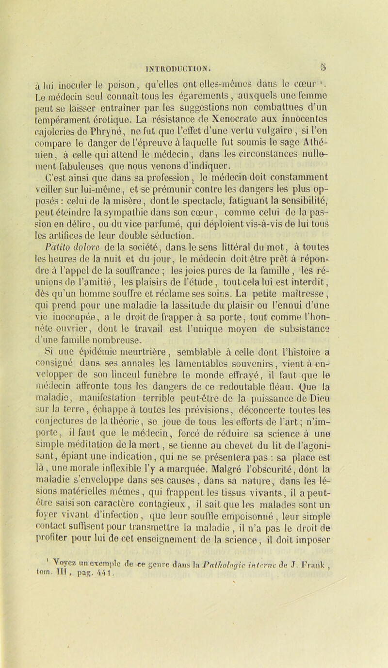 s à lui inoculer le poison, ciu’elles ont elles-mêmes clans le cœur Le médecin seul connaît tous les égarements, auxcjuels une l'einmo peut se laisser entraîner par les suggestions non combattues d’un tempérament érotkiue. La résistance de Xenocrate aux innocentes cajoleries do Phryné, no fut que l’effet d’une vertu vulgaire , si l’on compare le danger de l’épreuve à laquelle fut soumis le sage Athé- nien, à celle qui attend le médecin, dans les circonstances nulle- ment fabuleuses que nous venons d’indiquer. C’est ainsi que dans sa profession, le médecin doit constamment veiller sur lui-mômo, et se prémunir contre les dangers les plus op- posés : celui de la misère, dont le spectacle, fatiguant la sensibilité, peut éteindre la sympathie dans son cœur, comme celui do la pas- sion en délire, ou du vice parfumé, qui déploient vis-à-vis de lui tous les artifices de leur double séduction. PatÜo dolorc de la société, dans le sens littéral du mot, à toutes les heures de la nuit et du jour, le médecin doit être prêt à répon- dre à l’appel de la souffrance ; les joies pures de la famille , les ré- unions de l’amitié, les plaisirs de l’étude, tout cela lui est interdit, dès qu'un homme souffre et réclame ses soins. La petite maîtresse , qui prend pour une maladie la lassitude du plaisir ou l’ennui d’une vie inoccupée, a le droit de frapper à sa porte, tout comme l'hon- nête ouvrier, dont le travail est l’unique moyen de subsistance d’une famille nombreuse. Si une épidémie meurtrière, semblable à celle dont l’histoire a consigné dans ses annales les lamentables souvenirs, vient à en- velopper do son linceul funèbre le monde effrayé, il faut que le médecin affronte tous les dangei-s de ce redoutable fléau. Que la maladie, manifestalion terrible peut-être de la puissance de Dieu sur la terre, échappe à toutes les prévisions, déconcerte toutes les conjectures de la théorie, se joue de tous les efforts de l’art ; n’im- porte, il faut que le médecin, forcé de réduire sa science à une simple méditation de la mort, se tienne au chevet du lit de l’agoni- sant, épiant une indication, qui ne se présentera pas : sa place est là , une morale inflexible l’y a marquée. Malgré l’obscurité, dont la maladie s’enveloppe dans ses causes, dans sa nature, dans les lé- sions matérielles mêmes, qui frappent les tissus vivants, il apeut- etre saisi son caractère contagieux, il sait que les malades sont un foyer vivant d’infection , cpjo leur souffle empoisonné , leur simple contact suffisent pour transmettre la maladie, il n’a pas le droit de profiter pour lui de col enseignement de la science, il doit imposer Voyez un exemple de re genre dans In Palhologic intrriic de .T. Frank , loin. 111, pag. 4/11.
