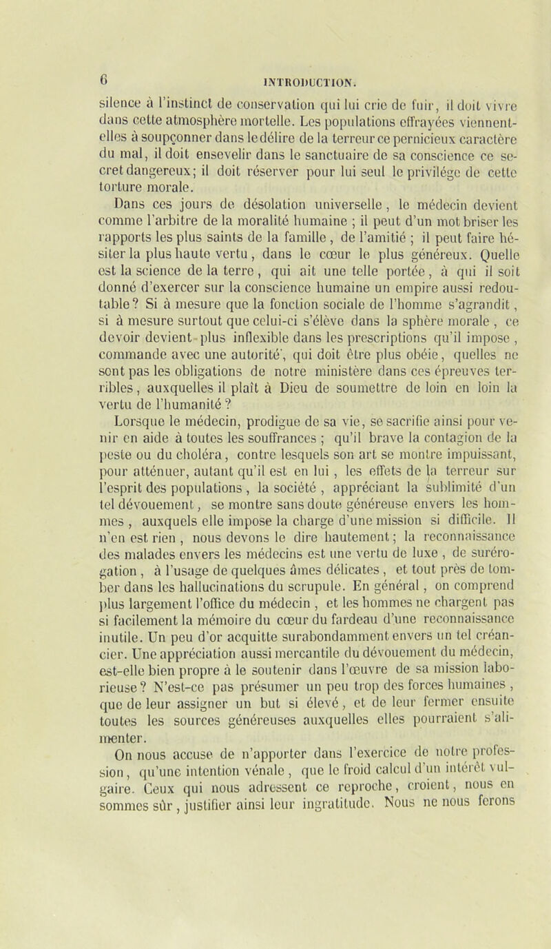 silence à l’instincl de conservation qui lui crie de fuir, il doit vivre dans celle atmosphère mortelle. Les populations effrayées viennent- elles a soupçonner dans le délire delà terreur ce pernicieux caractère du mal, il doit ensevelir dans le sanctuaire de sa conscience ce se- cret dangereux; il doit réserver pour lui seul le privilège de cette torture morale. Dans ces jours do désolation universelle, le médecin devient comme l’arbitre de la moralité humaine ; il peut d’un mot briser les rapports les plus saints de la famille, de l’amitié ; il peut faire hé- siter la plus haute vertu, dans le cœur le plus généreux. Quelle est la science de la terre, qui ait une telle portée, à qui il soit donné d’exercer sur la conscience humaine un empire aussi redou- table? Si à mesure que la fonction sociale de l’homme s’agrandit, si à mesure surtout que celui-ci s’élève dans la sphère morale , ce devoir devient plus inflexible dans les prescriptions qu’il impose , commande avec une autorité', qui doit être plus obéie, (pielles ne sont pas les obligations de notre ministère dans ces épreuves ter- ribles , auxquelles il plaît à Dieu de soumettre de loin en loin la vertu de l’humanité ? Lorsque le médecin, prodigue de sa vie, se sacrifie ainsi pour ve- nir en aide à toutes les souffrances ; qu’il brave la contagion de la lieste ou du choléra, contre lesquels son art se montre impuissant, pour atténuer, autant qu’il est en lui , les effets de ja terreur sur l’esprit des populations , la société , appréciant la sublimité d’un tel dévouement, se montre sans doute généreuse envers les hom- mes , auxquels elle impose la charge d’une mission si dilTicile. 11 n’en est rien , nous devons le dire hautement ; la reconnaissance des malades envers les médecins est une vertu de luxe , de suréro- gation , à l’usage de quelques ûines délicates , et tout près de tom- ber dans les hallucinations du scrupule. En général, on comprend ])lus largement l’office du médecin , et les hommes ne chargent pas si facilement la mémoire du cœur du fardeau d’une reconnaissance inutile. Un peu d’or acquitte surabondamment envers un tel créan- cier. Une appréciation aussi mercantile du dévouement du médecin, est-elle bien propre à le soutenir dans l’œuvre de sa mission labo- rieuse? N’est-ce pas présumer un peu trop des forces humaines , que de leur assigner un but si élevé, et de leur fermer ensuite toutes les sources généreuses auxquelles elles pourraient s’ali- menter. On nous accuse de n’apporter dans l’exercice de notre profes- sion , qu’une intention vénale , que le froid calcul d’un intérêt vul- gaire. Ceux qui nous adressent ce reproche, croient, nous en sommes sûr, justifier ainsi leur ingratitude. Nous ne nous ferons