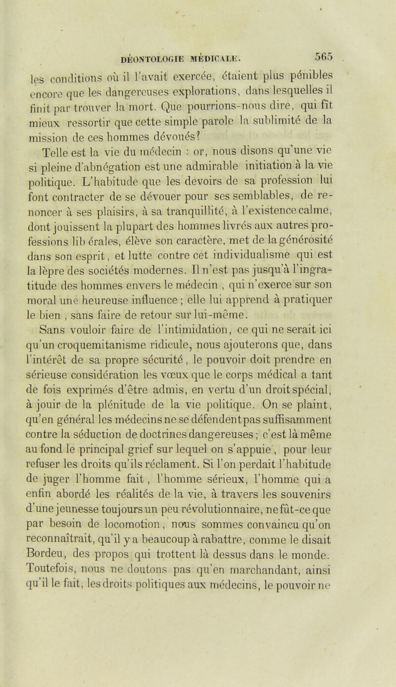 les conditions où il l’avait exercde, étaient plus pénibles encore que les dangereuses explorations, dans lesquelles il finit par trouver la mort. Que pourrions-nous dire, qui fît mieux ressortir que cette simple parole la sublimité de la mission de ces hommes dévoués? Telle est la vie du médecin : or, nous disons qu’une vie si pleine d’abnégation est une admirable initiation à la vie politique. L’habitude que les devoirs de sa profession lui font contracter de se dévouer pour ses semblables, de re- noncer à ses plaisirs, à sa tranquillité, à l’existence calme, dont jouissent la plupart des hommes livrés aux autres pro- fessions lib érales, élève son caractère, met de la générosité dans son esprit, et lutte contre cet individualisme qui est la lèpre des sociétés modernes. Il n’est pas jusqu’à l’ingra- titude des hommes envers le médecin , qui n’exerce sur son moral une heureuse influence ; elle lui apprend à pratiquer le bien , sans faire de retour sur lui-même. Sans vouloir faire de l’intimidation, ce qui ne serait ici qu’un croquemitanisme ridicule, nous ajouterons que, dans l’intérêt de sa propre sécurité, le pouvoir doit prendre en sérieuse considération les vœux que le corps médical a tant de fois exprimés d’être admis, en vertu d’un droit spécial, à jouir de la plénitude de la vie politique. On se plaint, qu’en général les médecins ne sé défendent pas suffisamment contre la séduction de doctrines dangereuses ; c’est là même au fond le principal grief sur lequel on s’appuie , pour leur refuser les droits qu’ils réclament. Si l’on perdait l’habitude de juger l’homme fait, l’homme sérieux, l’homme qui a enfin abordé les réalités de la vie, à travers les souvenirs d’une jeunesse toujours un peu révolutionnaire, ne fût-ce que par besoin de locomotion, nous sommes convaincu qu’on reconnaîtrait, qu’il y a beaucoup à rabattre, comme le disait Bordeu, des propos qui trottent là dessus dans le monde. Toutefois, nous ne doutons pas qu’en marchandant, ainsi qu il le fait, les droits politiques aux médecins, le pouvoir ne