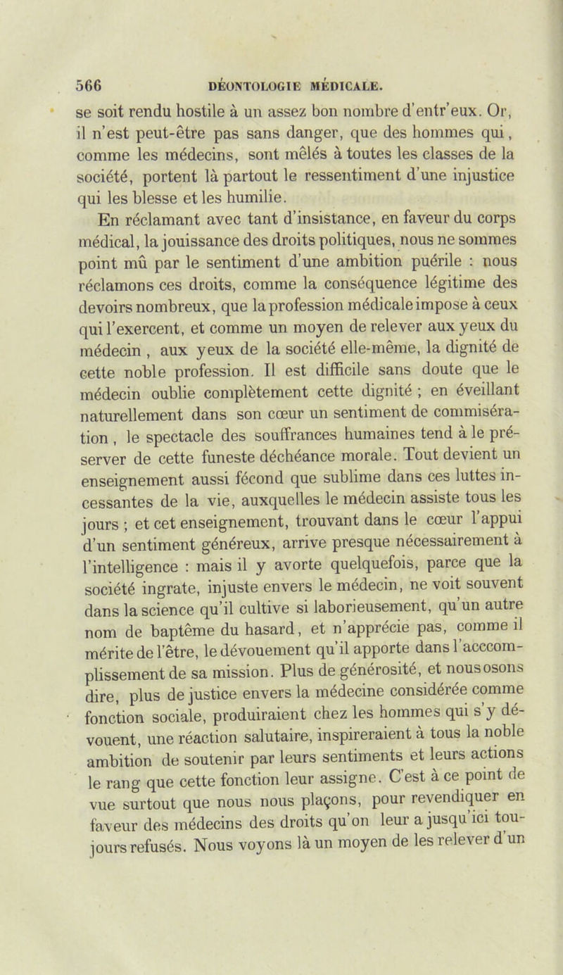se soit rendu hostile à un assez bon nombre d’entr’eux. Or, il n’est peut-être pas sans danger, que des hommes qui, comme les médecins, sont mêlés à toutes les classes de la société, portent là partout le ressentiment d’une injustice qui les blesse et les humilie. En réclamant avec tant d’insistance, en faveur du corps médical, la jouissance des droits politiques, nous ne sommes point mû par le sentiment d’une ambition puérile : nous réclamons ces droits, comme la conséquence légitime des devoirs nombreux, que la profession médicale impose à ceux qui l’exercent, et comme un moyen de relever aux yeux du médecin , aux yeux de la société elle-même, la dignité de cette noble profession. Il est difficile sans doute que le médecin oublie complètement cette dignité ; en éveillant naturellement dans son cœur un sentiment de commiséra- tion , le spectacle des souffrances humaines tend à le pré- server de cette funeste déchéance morale. Tout devient un enseignement aussi fécond que sublime dans ces luttes in- cessantes de la vie, auxquelles le médecin assiste tous les jours ; et cet enseignement, trouvant dans le cœur l’appui d’un sentiment généreux, arrive presque nécessairement à l’intelligence : mais il y avorte quelquefois, parce que la société ingrate, injuste envers le médecin, ne voit souvent dans la science qu’il cultive si laborieusement, qu’un autre nom de baptême du hasard, et n’apprécie pas, comme il mérite de l’être, le dévouement qu’il apporte dans l’acccorn- plissement de sa mission. Plus de générosité, et nous osons dire, plus de justice envers la médecine considérée comme fonction sociale, produiraient chez les hommes qui s y dé- vouent, une réaction salutaire, inspireraient à tous la noble ambition de soutenir par leurs sentiments et leurs actions le rang que cette fonction leur assigne. Cest à ce point de vue surtout que nous nous plaçons, pour revendiquer en faveur des médecins des droits qu’on leur a jusqu’ici tou- jours refusés. Nous voyons là un moyen de les relever d’un