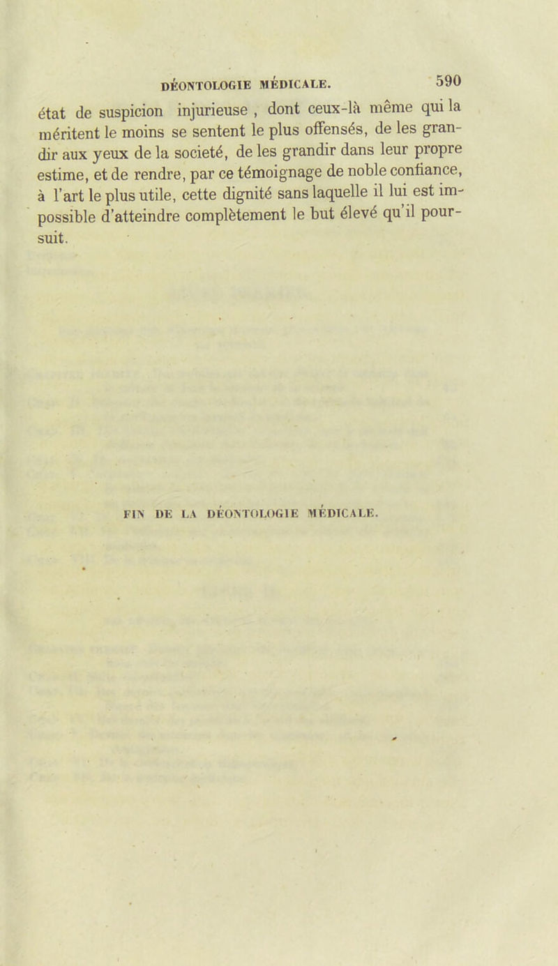 590 état de suspicion injurieuse , dont ceux-là même qui la méritent le moins se sentent le plus offensés, de les gran- dir aux yeux de la société, de les grandir dans leur propre estime, et de rendre, par ce témoignage de noble confiance, à l’art le plus utile, cette dignité sans laquelle il lui est im- possible d’atteindre complètement le but élevé qu il pour- suit. FIN DE LA DÉONTOLOGIE MEDICALE.