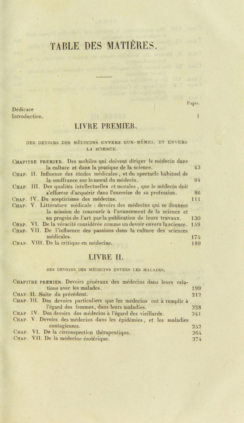 I TA1ÎLE DES MATIÈRES. Dédicace Introduction. LTVRE PREMIER P;i£ 1 DES DEVOIRS DES MÉDECINS ENVERS EUX-MÊMES, ET ENVERS LA SCIENCE. Chapitre premier. Des mobiles qui doivent diriger le médecin dans la culture et dans la pratique de la science. 43 Chap. II. Influence des études médicales , et du spectacle habituel de la souffrance sur le moral do médecin. 64 Chap. III. Des qualités intellectuelles et morales , que le médecin doit s’efforcer d’acquérir dans l’exercioe de sa profession. 86 Chap. rv. Du scepticisme des médecins. 111 Chap. V. Littérature médicale : devoirs des médecins qui se donnent la mission de concourir à l’avancement de la science et au progrès de l’art par la publication de leurs travaux. 130 Chap. VI. De la véracité considérée comme un devoir envers la science. 159 Chap. VII. De l’influence des passions dans la culture des sciences médicales. 175 Chap. VIH. De la critique en médecine. • 189 LIVRE IL DES DEVOIRS DES MÉDECINS ENVERS LES MALADES. Chapitre premier. Devoirs généraux des médecins dans leurs rela- tions avec les malades. 199 Chap. II. Suite du précédent. 212 Chap. UI. Des devoirs particuliers que les médecins ont à remplir à l’égard des femmes, dans leurs maladies. 228 Chap. IV. Des devoirs des médecins à l’égard des vieillards. 241 Chap. V. Devoirs des médecins dans les épidémies, et les maladies contagieuses. 252 Chap. VI. De la circonspection thérapeutique. 264 Chap. Vil. De la médecine ésotérique. 274