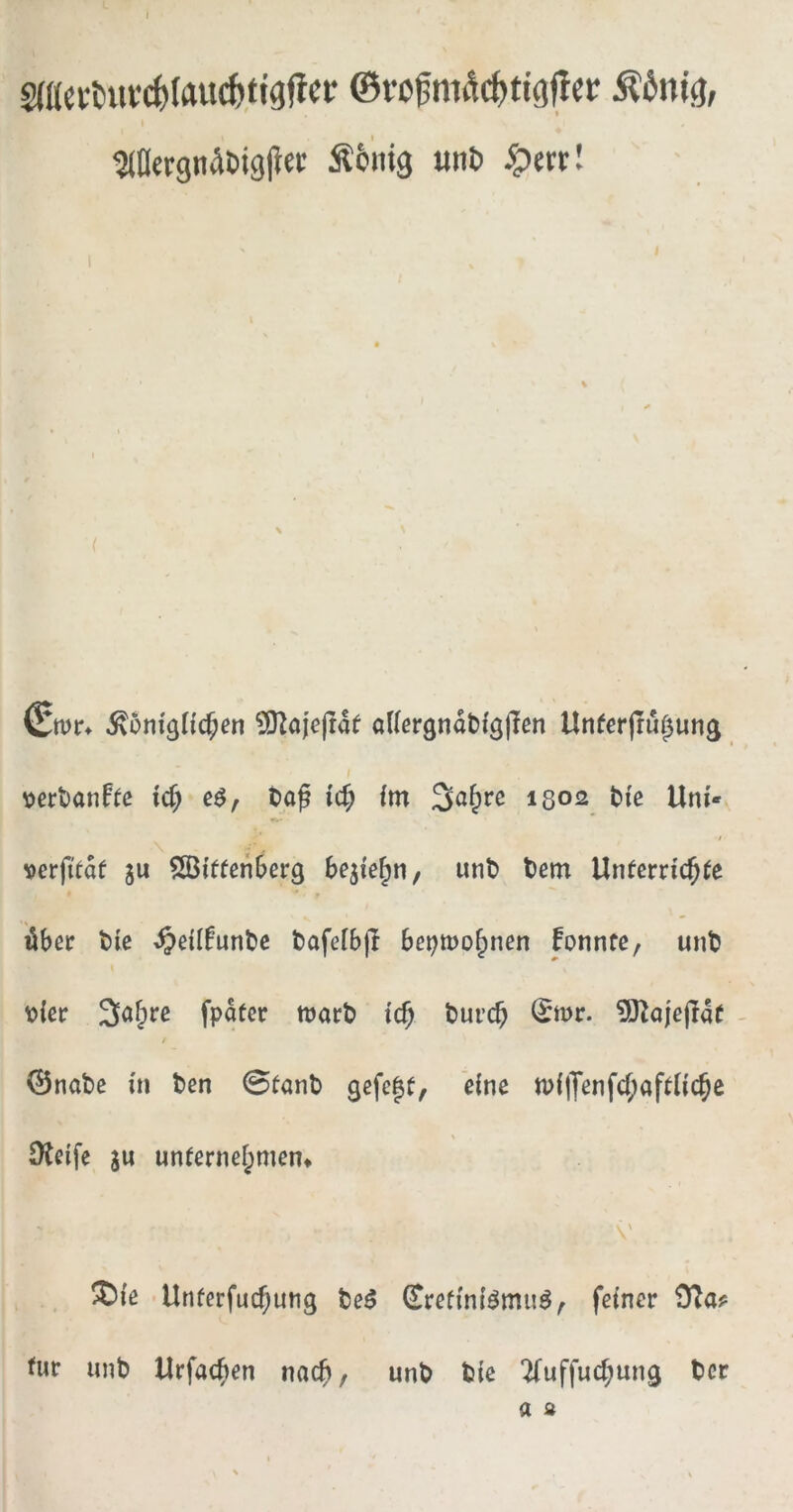 ©rofm^c^tig^cr Äönig; Mergnabigl^et Äbiiig «nt) ^ert! S ^5m'gH($en ?01ajcjrat adergnabfgjicn tlnferjru^ung ^?ert)anf^c ic^ tap ic^ fm 3a^rc 1302 bie Uni* verfitaf ju ^GBiffenOerg be^ie^n, unt) tem Untcrric^(e iber t)ic ^eilfuntc tafelbjl bet;mo^nen fonnte, unt toißr 3af;re fpater wart i($ turcb ^wr. 5)laje(Ia( / 0nate üi ten 0fant gefe|t, eine n)l|Yenfcf;afUic§c \ Dlcife 3u un(crnef;men* \ ^{ß Unferfuc^ung teö feiner tur unt Urfac^)en nach, unt tie ‘^uffud;ung ter a s