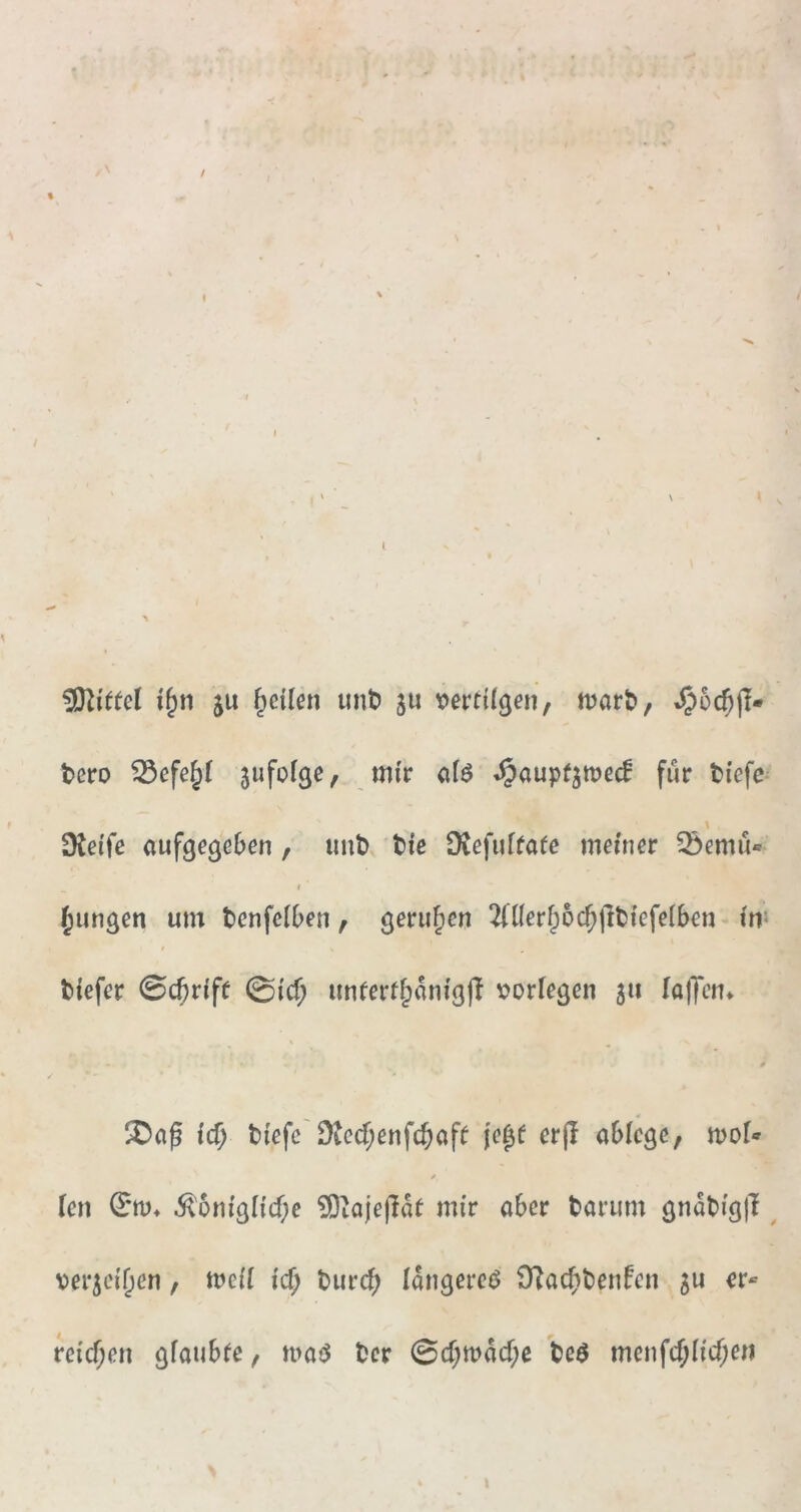 / « Mittel ju feilen uni? ju tjertügen, tt?ar^, i§5c6(I» t>ero ^efe^( jufofße, mir afö »^aupfjmed für ti'efc^ \ Dtei'fe aufge^eben , unt> tic DJefufrate meiner 33emu« t jungen um tenfeiDen, gerufien ^nierf^oc^jltfefelben* fn^ t tiefer ©c^riff @ic^ unferf§anig|I verfemen 511 lalTen» \ ^ 0 id) tiefe'^)tecf;enfcbaf^ je^e er(! ablcgc, moU 0 len ^'6niglicf;e ?0taje(!af mir aber tarum , ver^ei^en, meii id) turi^ lan^ere«^ 9^acf)tenfen 5U er« reicT;en ^faubfe, matJ tcr ©cf;mM;c tcö menfcf;Iicf;eii