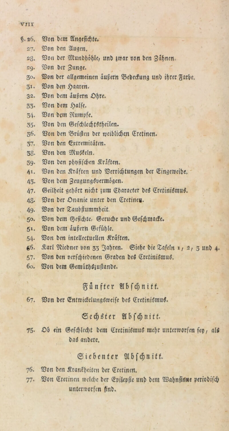 vnr 26. 53on t)cm tütißefidjtc, 27. 5?on ben Slugen. 28. 5Son öcr 5}Junb()65lc/ unb jiböf «btt bm Bahnen. 29. 55on ber Bunge. 30. 5Son ber attgemeinen dußem Q5ebecfung unb ibrec gatN. 31* 53on ben ^paaren. 32. 55on bem du^em Obfc. 33‘ 55btt bem ^palfe. 34. 55on bem 5)lumpfe. 35. 5}on ben ®efä)le(^t^tf}eilen. 56. 3}on ben ’Örufien bei* njeiblicßett dretinen» 37. 55bn ben ^ptremitdten. 38. 5ßon ben 3)?uöfcln. 39‘ 5Son ben pbbftfcben dfrdften. 41. Ärdftcn unb 5Sern'c^tungett ber Srngewetbe.' 43. 5öcn bem B^ugunggpermdgen. 47. ©eilbeit gebdrt nicht jum (?baröcter beg (Eretiniömu^. 48- 55on ber Önanie unter ben Sretineg. . 49. 3Son' ber >£aub|iummbcit. 50. bem ©eftchter ©eruche unb ©efcbutacle* 51. ?5on bem du^ertt ©efüble. 54. 35on ben intettectueUen Ärdftcn. ^6. Äurl ^iebner «on 33 3<^brett. ©lebe bie Xafefn i/ 2/ 3 unb 4. 57. 55on ben «erfebiebenen ©raben beö dretiniömu^. 60. 58on bem ©emutböiujtanbe. gunffer StSf^niff. 67. 95ott ber Sntmicfelungörccife beö ^retini^mu#. i 75. Ob ein ©efchlecht bem (£retini^mu5 mehr unternjorfen fe«, ali buö anberc. 6ic6enfer 76. ?ßon ben ^tronfbeiten ber ©rctinen. 77* 53on (Jrerinen ivelchc ber «gpilcpfte unb bem 5Babnftrt«c periobifcb untertborfen ffnb»