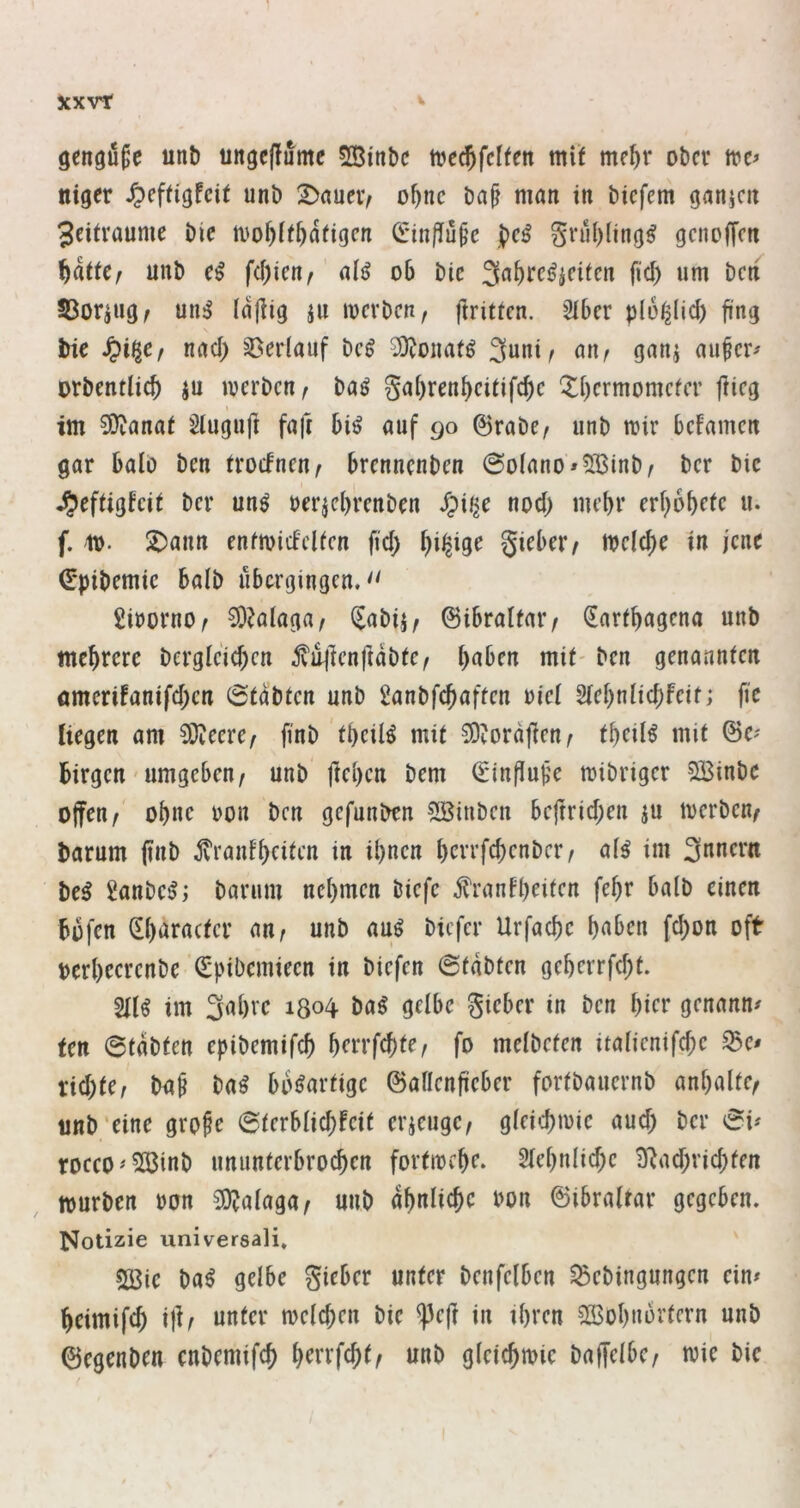 gengöfe unb unge(!umc SBinbc tuec^fcte mit me^r ober niger ^>efti'gfeit unb 2)nuevv o^nc ba^ man in biefem ganicn 3eitraume bie ivo^it^dtigcn (ü:in|Tü^e §rul)(ing^ geneffen f)ktCf unb fd)icn^ al^ o6 bic IBoraug, un^ idjiig ju mevben, ftritten. 2I6er plo^lid) fing bic nad) Verlauf beg 3)Jonatg 3uni^ an^ ganj au^cr^ orbcntlic^ ju ivcrbcn^ baö Saf)rcn^citifc^c ‘^f)crmomcfcr flieg im 3)ianat Slugufl fafl bi^ auf 90 ©rabc/ unb mir bcFamcn gar halb ben trocFneur brennenben @o(ano»5:13inb/ ber bic ^eftigfeit ber un^ uerjebrenben /pii^e nod) mehr erbobetc u. f. it>. ^ann enfmicFclien fid; giebeiv mefebe in jene €*pibemic halb übergingen, £irorno^ ^?alagar Sabij/ ©ibraltar/ ^artbagena unb mehrere berglcid)en ^u|lenfldbte^ b^ben mit- ben genannten ömcrifanifd)en ©tdbten unb Üanbfebaften riet Stebnlicbfcit; fle liegen am ^eerc/ flnb tbeilö mit ^tordflen^ tbeil^ mit ©c^ birgen'Umgeben, unb fleben bem ©influpe mibriger 533inbe offen, obne uon ben gefunben 5Binben beflrid;en ju merben, barum (inb jvranfbfiten in ihnen bevrfebenber, a(^ im 3nnern be^ Sanbeö; barum nebmen biefc ^rant'b^iten febr halb einen bofen 0)aracter an, unb au^ biefer Urfadje haben fd)on oft oerbeerenbe ^pibemieen in biefen @tdbten geberrfd;f. im 3nbvc i8o4 ba^ gelbe gieber in ben hier genannt fen 0tdbten epibemifcb bcn’fcbte, fo mclbefen italienifd;c ^e# rid)te, ImS ba^ bösartige ©aflenfleber fortbauernb anbalte, unb'eine grope @terbtid;feit erjeuge, gteicbmie aud) ber 0i^ roeco^5Ö3inb ununterbroeben forfmebe. 2lebnlid;e 9^ad;ricbten mürben ron 3)?a(aga, unb dbniiebe bon ©ibralrar gegeben. Notizie universali» 2ßic ba^ gelbe gieber unter benfelben Sßebingungen ein# beimifcb ift/ unter melcben bie ^efl in ihren 323obnürtern unb ©egenben enbemifcb b^rrfebt, unb gleicbmie baffelbe, wie bie