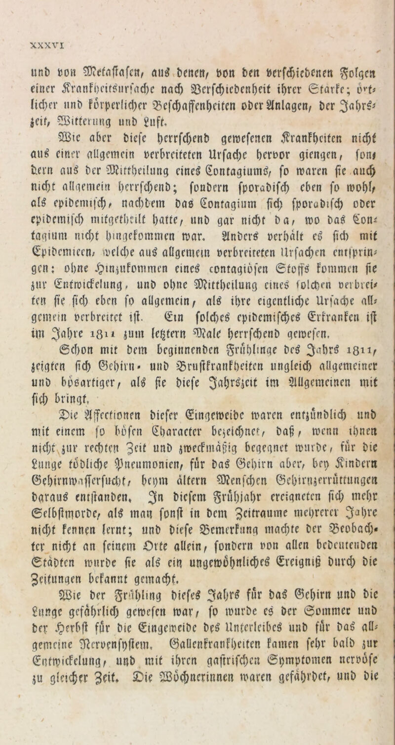 unb m\ bencit/ bon ben berfc^icbcnen ^ofqc« einer frnnfi)eif^nr)*nd)c nac& 23erfc^icbcn^dt i^rer 0farfe; o'-d Iid)cr iinb forperlidKr ^efc^alfent)citcn ober Slnlagcn, ber 3al)r^^ jeif; ?S3idming unb Jiiff, QlBic aber biefe berrf(f)enb genjefenen ^ran!t)ctteR nic^t aii^ einer allgemein oerbreiteten Urfad)c berbor giengen, foni fcern nii^ ber SRirtbeilung eineö Sontagiumö^ fo maren (ie ancji nicf)t nllaemein l)crrf(f)enb; fonbern fporabifd) eben fo mob^r öl^ epibenujcb^ nad)bem bae Sontagiiim fid) fporubifd) ober epibemifd) imfgetbeilt batle^ unb gar nid)t Dat mo ba^ ^on^ fagium nicbf bmgefommen mar. Slnber^ oerbalt e^ fid) mit (^pibemiecn/ meld)e au^ allgemem »erbreiteten Urfacben enrjprin^ gen; ohne .^iniufonimen eincö contagiofen 0tott^ fonimcn fie iur <£ntroicfelung, unb ohne 3)?ittbeilung eines lolcprn oerbieü ^e^ fie fid) eben fo allgemein^ als ihre eigenilid)e Urfaebe all« gemein oerbrcuet t|i. 0in foldieS epibcmifcbeS (Eriranfeu i|l im 3al)vc i8ii juui (entern T)iale berrfebenb gemefen. @d)on mit bem beginnenben ^rublmge beS 3‘^brö 1311^ jeigfen ficb ©ebivn» unb iSrujlfranfbeiten ungleich allgemeiner unb bbßartiger^ olS fie biefe 5iUgcmeinen mit ficb bringt, • 2)ie 2i!feetionen biefer 0ingcmcibc maren entjunblid) unb mit einem jo bbfen ^baracter bejei^net^ ba^ ^ trenn ibnm njdjtyjur rechten jmeefmaiig begegnet mmbcr für bie £unge toblid)e O^neumonien^ für boS ©el)irn abeiv bep Ambern ©ebirntt)nf[erfucl)t/ bepm altern ?0?enfcbcn ©ebirnjmüttungen barauS cnt|ianben* 3*^ biefem grübiabr ereigneten ftd) mehr ©elbflmorbe/ als mau fonjl in bem mebrerev 3^bvc nid)t Fennen lernt; unb biefe 53cmerFnng maebte ber ^eobad;« fer nicht an feinem Orte allein ^ fonbern »on allen bebcutenben 0tabten mürbe fie alS ein ungemobnlicbeS (Sreigniö biivd) bie Seifungen beFannt gemacht. SÖ3ie ber 5r*^bling biefeS 3<^bf^ fnf baS ©ebitn unb bie £unge gefnbrlid) gemefen mav/ fo mürbe eS ber 0ommec unb ber .^erbji für bie €mgemeibe beS Unterleibes unb für baS all^ gemeine TRcrüenfi)|iem, ©allenFranFbeiten Famen febr halb jur SntmicFelung^ unb mit ihren gaftrifd)en 0i)mptomen nerrofe ju gleicher 3dF* ^i^ 2Bo^nerinnen maren gefabi'bet, unb bie /