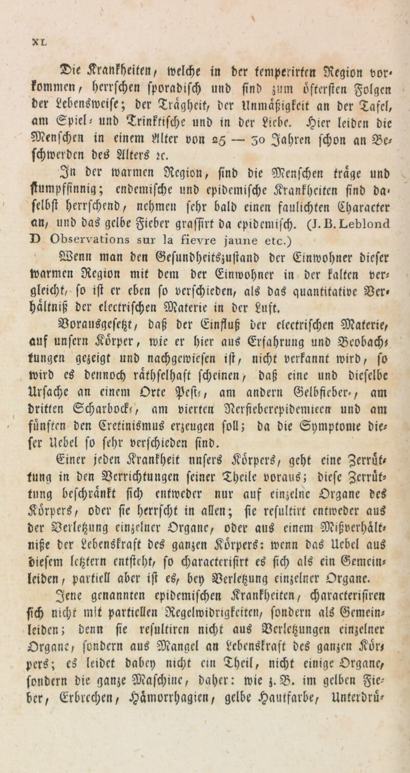 ^ie tvelc^e tn bcr fcni|)crirffn Siegion tot* fommcn, f)errfc^en fpornbifc^ iinb finb jiim offcrficn golgcn ber £cben^n)cife; ber ^ragl)eif, bcr llnmd^igfcif an ber 'lafcf, am (Spiel# unb ^rinffifc^c unb in bcr ?icbc. ^ier leiben bic 50?enfc^en in einem mtcr von 25 — 50 3al)ven fc^on an 33c# fcjtoerbcn beö Sllter^ jc. 3n ber marmen Siegion, finb bie ^Oicnfc^en trage unb jlumpfjt'nnig; cnbemifc^e unb epibemifc^e ^ranfl)citcn finb ba* fel6{i l)errf(^enb/ ncl)men fe^r halb einen faulic^ten (£l)aracfer att/ unb ba^ gelbe gieber grafjtrf ba epibemifc^. (J.B.Leblond D Observations sur la fievre jauiie etc.) ' ' ?Ißenn man ben ©efunbl)eit^iullanb ber (£inn)ol)ner biefer loarmen Siegion mit bem ber ^inmobner in / bcr falten ber# gleicht/ fo ijl er eben fo oerf^ieben, al^ baö quantitafioe ^er* bnltni^ ber electrifcben S)iaferie in ber 2uft, 33orau^gefe^t/ baf bcr 0n/lu^ ber electrifcf;en ^aterkf öuf unfern ^?drper, toie er hier au^ Erfahrung unb SBeobacb# fungen gcjeigt unb nacbgeioiefcn i(l/ nicht bcrfannt mirb, fo wirb e^ berinoch rdthfelhnft fcheinen/ ba^ eine unb biefelbc Urfachc an einem Orte ?3efi#/ am anbern ©elbficberv am britfen ©charbocFo am oierten Sierfteberepibemieen unb am fünften ben Sreftni^muö erzeugen foll; ba bie ©pmptome bie# fer Hebel fo fehr oerfchieben finb. €'iner jeben il'ranth^it unfern j?drper^/ geht eine 3errut# tung in ben ^Verrichtungen feiner ^h^ilc boraug; biefe Scbrüt# tung befchranft ftch entioeber nur auf einzelne Organe be^ Sörper^/ ober fie h^rrfcht in allen; fie refultirt enftoeber au^ ber öeile^ung einidner Organe, ober au^ einem ?Olipocrhdlf# ui^e ber gebenöfraft be^ ganzen jvorper^: menn baö Uebcl au^ biefem Ic^tern entficht, fo charactcrifirt e^ ftch ©emein# leiben, partiell aber i(l e^, bep Sßerle^ung einjelner Organe. 3ene genannten epibemifchen iTranfheiten, characterifiren ftch nicht mit partiellen Slegcltoibrigfeitcn, fonbern alö ©emein# leiben; benn fie refultiren nicht au^ 35erlei^ungen einzelner Organe, fonbern auö SOlangcl an i'eben^fraft be^ ganzen per^; e^ leibet babcp nicht etti Xheil, ni^t einige Organe/ fonbern bie ganje S)laf(hine, baher: mie j. im gelben gie# her, Qcrbvcchen, ^»dmorrhagien, gelbe .Jtautfarbe, Unterbru#