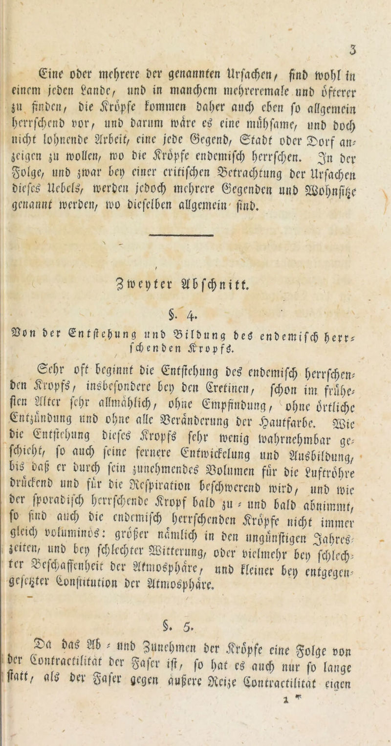 (Sine o&cr mehrere t»cr genannten Urfac6en^ finD n)ol)t in einem jeben SanöC/ un& in manchem md)rercmafe nnb irrerer 311 IrnDcii, t)ie .Jvrupfe fommen öal)er and) c6en fo affgemein t)crrf4)cnt) imiv unb barum m(ire eine muf)faine/ unb bocf> nic^t {oi)nenbe ^xUUi eine jebc ©egenb/ (Stabt ober 2)orf an? geigen 311 mollem too bie tropfe enbemifd) f)errfcf;en. ^n ber goige/ unb jmar bet) einer critifd)en ^etrad)tung ber Urfac^en biefe^ Uebef», merben jebo^ mehrere ©egenben unb 5£Bof)njitje genannt merbeit/ mo biefelbcn allgemein' ftnb. 3mei)tcr Stbfe^nitt. §. 2}on ber ^ntiicbung unb Gilbung bcö enbemifeb berr? febenben Äropfö. 6ef)r oft beginnt bie ent|ief)ung be^ enbemift^ berrfeben? ben ^ropfö^ inß'befonberc bet) ben (Srefineu/ fcf;on im fral)c? flen ^(fer fct)r allmal)licb, ohne (Smpfi'nbiing, ol)ne ortlicbc (Sndunbung unb ol)ue alle ^eranberung ber ^pautfarbe. «ISic ^bie (Sntftel)ung biefeö ^.Ivropf^ fel)r tvenig loaf)rnef)mbar ge? fcl)iel)t,_ fo and) feine fernere (SntancFelung unb Stu^bilbung, • bi^^ baji er bur^ fein junebmenbe^ Volumen für bie Suftrbbre brudenb unb für bie Dvefpiration befd)mcrenb mirb/ unb ibie ber fpomifä) l)crrfd;enbe ^ropf halb 311 ? unb halb abnimmf/ fo ftnb aueb bie enbemifef) berrfdienben tropfe nicht immer gleid) ooluminb^: groper namlicb in ben ungunfrigen ffabre^' jeitem unb bet) fd)led;ter S3itterung, ober oielmebr bei) fd)Iccb? fer Q>efd;affcnbeit ber 5tfmo^pbare; unb fleiner bet; entgegen? geieiitev (ionjiitufion ber Sltmospbare, §. 5. S^n bni a6 » unb 3unf(iincn ber Äröpfc eine Solac ton in (iontmtnm ber gufer j|}, fo r^oe e« nuc^ nur fo tnngc K«(t, «10 ber §«|er gegen «ufere SJeijc gontrnctilit«( eigen 1