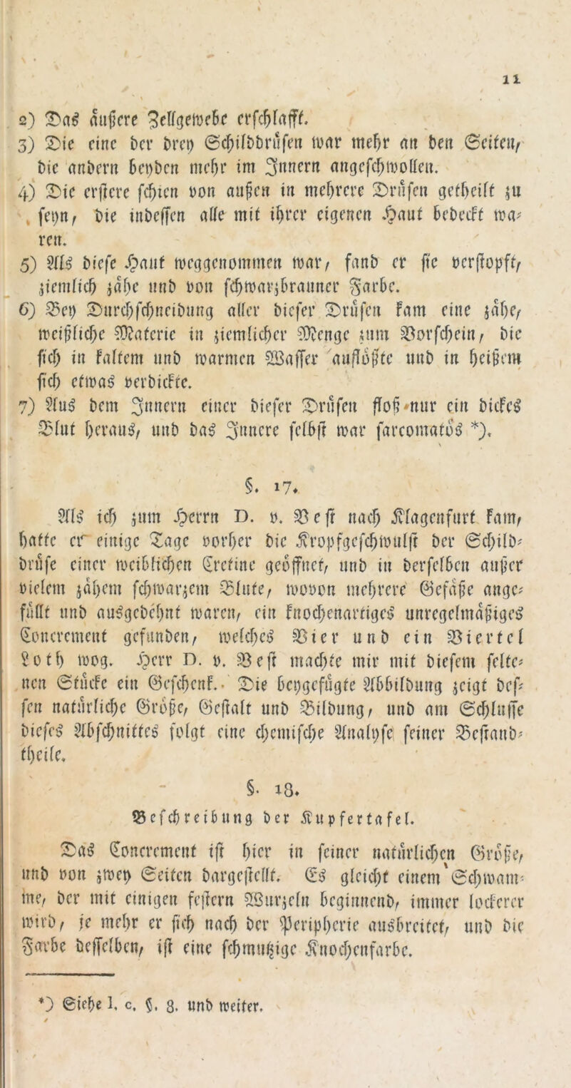 \ • \ 11 2) mijjcre crfc^Iaiff. 3) S^je eine ber brep 0cf)ilbbri1fen turtr me^r mt beit Scitciir bic anbevti bcDbcn mc^r im migcfcf;iDolIeu, 4) !^ic elftere f^ten Don aupcii in mef)revc 3)riifcn getf)cift \ fei)n^ bie iubeffen alle mit i^rcr eigenen .^aut bebeeft tt?iv rcn. 5) biefe /pnat meggenommen mniv fnnb er ftc rerjlopft^ .jiemiieb nnb ron febmarjbranncr ^arbc. 6) S3ci) S)nrcbfrf;neibnng nlfcr biefer 2)vüfen Fnm eine jaf)e/ irci^ficfK ?0?a(cric in jiemlicber ^^mje tnm 33orfd)ei«r fief) in falfem nnb marmen ?ü5af[er auflü^tc unb in beigem ficb eftraij rerbicFrc. 7) ?(u^ bem ^nlfen fio§'nur ein bicFe^ 2?üit f)ermi^/ unb bn^ 3n«cr^ farcomatuiJ *). §. 17* icb jnm /perrn D. u. «öeft nac^ ^fagenfurt Famf baffe er einige ^age reifer bic topfgefcbmulfr ber Sfilb^ bnifc einer ircibticben (Erefine geoffnef/ unb in berfefben auper rielem jabem febtrar^em -^liitc/ irorcn mebrere ©efa^e angc^ fuflf nnb au^gebebnf tvarciv ein Fnocbenarfige$ unregefmdpige^ (loncremenf gefunben, irekbci? §Bicr unb ein 33ierfef Soff) trog. Jperr D. r. ^eft rnaebfe mir mif biefem felfc# nen @fiicFc ein ©efcbcnF.. ^ie bepgefugfe ^fbbifbung jeigf bef? fen nafurficbe ©rbpci öeftalf unb ^iibiingr unb am ©cblutle biefe^ ^(bfebniffee folgf eine ebemifebe 3fna(i)fe feiner S35efranb^' fbeife, §. 18* fßefebreibting ber Äupfertafel. !iDa^ (Eoncremenf ift btev t» feiner nafurlicben ©rdfe/ unb ron smet) eeifen bargeileiff. gleicbf einem'ecbmanr me, ber mif einigen feilern ^Öiirjein beginnenbr immer (ecFerer ivirb^ je mebr er fuf nach ber iperipberie auöfn’cife^ unb bie gavbe bcffelben, i(l eine febmu^.ige j\nocbenfarbe.