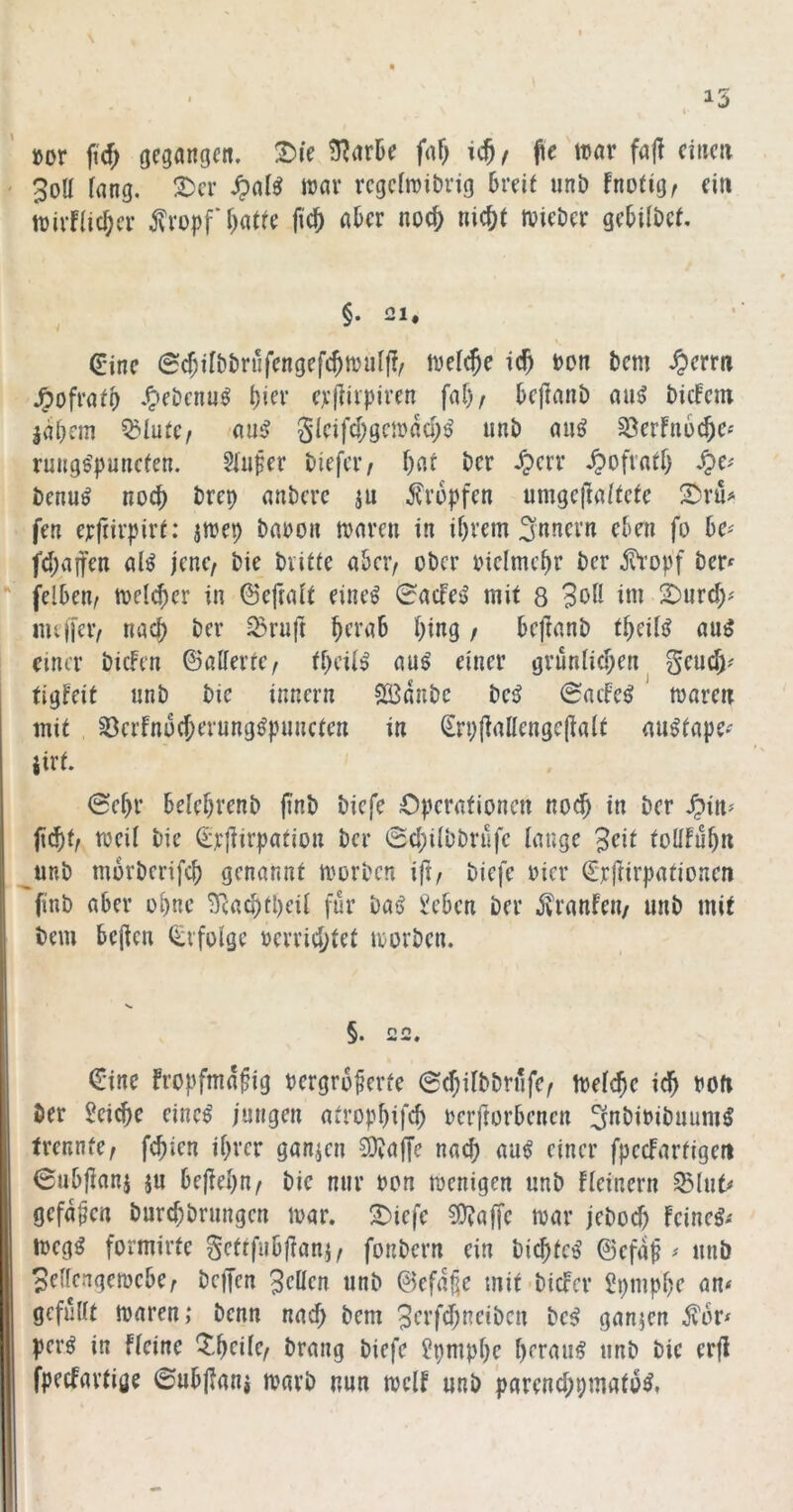 »or ftc^ gegangen. t)ie 3?ark faf; i$, fit tcar fafl einen ' 3oU fang, T)cv .^af^ war regefwiDrig breit unb fnötige ein trirffic^er j?ropf f^atte ji'c^ aber noc^ ni^t tvieber gebifbet. §. 21, (Eine ©c^ilbbriifengefc^wiifj?/ wef^e ic^ bon bem ^»errn .^ebenu^ f)ier erfiiipiren faf)/ beffanb ani biefem labcm ^lütc/ au^ 5icifd;gcwaü;^ unb auö 8erfn6c^c« rungs'punefen. 5fufer biefer/ f)at ber .^err .^ofvatf) ^C'' benu^ noch brep anbere ju ilrbpfen umge(faftcte S)ru^ fen erftirpirf: jwep bauon waren in if)rem Innern eben fo be^ fd;aifen al^ jenc/ bie biitte aber/ ober biclmc^r ber jh'onf ber^ “ felben/ weld)er in ©eftaft eine^ 0acfe^ mit 8 3off fw 2)urd)' imiTeiv nach ber ^ruft ^crab f)ing / beftanb t^eili^ auö einer bicFen ©alferte/ tbeif^ au^ einer grünfic^en geud)^ tigfeit unb bie innern SBdnbc beö 0acfe^ waren mit 33erfnü(Jerung^puncten in Srpjialfengcjialt au^tapC'' jirt. 6ef>r bele^renb jinb biefe Operationen no^ in ber fiebt/ weif bie ©rjiirpation ber 0d;ifbbnlfc fange 3eit tolffubn ^unb morberifcb genannt worben ift/ biefe oier ©rftirpationen finb aber ebne Tcaobtpeif für baö ^eben ber jvranfeu/ unb mit bem bejlen Q:i'fofge uerrid)tet worben. §n n • (Eine fropfmd^ig uergro^erfe @d;ifbbrüfe/ Wef^e idb boft ber Reiche einc^ jungen atropbifc^ rerftorbenen ^nbibibuum^ trennte/ febien if)rer ganzen ijaffe nach au^ einer fpeefartigen 0ubfianj ju bejiebn/ bie nur oon wenigen unb ffeinern SSfut^ gefaben burebbrungen war. 2)iefe ?Üfaffe war jebod) feinet/ wegg formirte gettfubjlanj/ fonbern ein biebte^ ©efd^ ^ unb 3effengewebe/ beffen Reffen unb ©efdüe mit biefer Spmpbe an< gefüfft waren; benn nach bem 3erfd;neibcn be^ ganzen ^or^ per^ in ffeine ^^beife/ brang biefe ^pmpbe beraub unb bie erfl fpeefartige ©ubpanj warb nun weff unb 'parend;pmato^,
