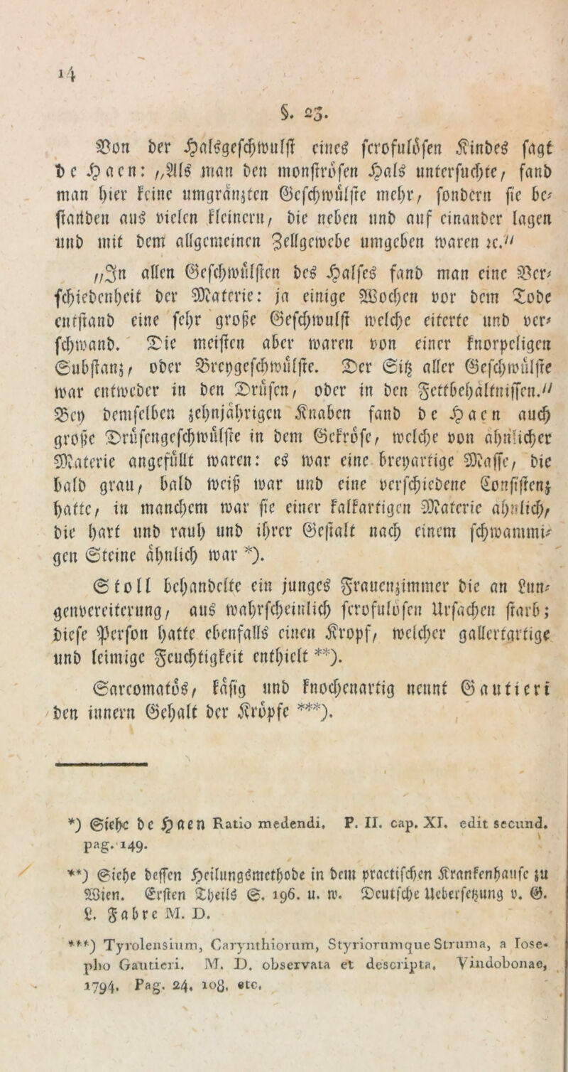 §. 23- ^ofi ber ^n[t3gcfc^tt)uf|I citic^ fcrofufi^fen ^inöc^ fagt t)c ^acn: nuui t)en monftrofen untcrfu(f;tc^ fnnb man ()icv feine umgräniten ©cfcf;nnUfrc mcf)iv fonöern fie bcf frartben mi^ inclen Kcincni/ Die neben unb auf cinanber lagen iinb mit bem allgemeinen 3f^lgfi^fbe umgeben maren k.'' f/3n allen ©efcbmnlften bc^ ^alfe^ fanb man eine §8er> f(biebenl)cit ber S)iaferie: ja einige sg^oeben nor bem ^obe cnffianb eine fcbr'gvo^e @efd;mnlft meld;c eiterte nnb wer# fd;manb.' S^ic meiften aber maren bon einer fnorpeligen 6ub|lanj^ ober ^ret)gefd)n)nlfre. !^cr aller 0efd;touirre mar entmeber in ben 2^rnfen, ober in ben gettbebdltnifjen.'' 55et) bemfelben jcl)n|dbrigcn Knaben fanb be ^acn au^ grobe 2)rüfengefcbmulfie in bem ©cfrofe, mcld)e »on dbnlicbcr CDvaterie angcfüüt maren: e^ mar eine, breiartige 5)^affc/ bic halb graU/ halb meib mar unb eine oerfebiebene (Eonftjlen,} batte / in mandjem mar fie einer falfartigcn S)?atcric bie bnvf nnb rauf) unb ihrer ©cjtalt nach einem fd)mammK gen 6teine dbnlicb mar *). (Stoll bebanbelte ein junget Sraiien^immcr bie an ?un^ geubcreiterung, aus mabrfcbeinlicb fcrofulbfcn Urfacben frarb; biefe iperfon batte ebenfalls einen jvropf/ mcld)cr gallertartige unb leimige geuebtigfeit enthielt **). 0arcomato^/ fdfig unb Fnod)enartig nennt ©auticri ben innern ©ebalt ber tropfe , ©iebe bc ^öen Ratio medendi, P. II. cap. XI. edit secund. pag.'i49. ' **) @ief)e beffen ypci(ung(?mctbobe in bem pröctifeben ^tranfenbönfc ju Söien. (Srflen Xbeim 0, 196. u. tv. S)cutfd)e Ucbcefeiung ü. &. a, g a b r e M. D. ♦ fr») Tyroleuslum, Carynthioriuti, Styriormiique Struma, a lose« pl)o Gatideri. M. IJ. observata et descripta. Vindobonae,