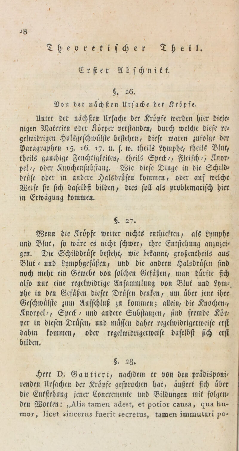 Jö V (£' r ft e i’ 2( 6 f c5 'n i t f. §♦ 26, , 25on bec ndcbften Urfacbe bei* tropfe. , Un^cr ber na($(ic» Urfac^c i)cr tropfe njcrbcn f)icv bkja nigen S)^atcricn ober ilurpcr »erftonben/ burc^ ttjclc^c biefc xc( gehbibvigeu ^)ali>gefc^tpu[|le hcfd)mf biefe marcti infolge ber 55aragi’«pf)cn 15. 16. 17. u. f. n>. t^cil^ ?pmp^e/ ^lut/ f^eil<> gaud;ige Scucf)iigfei^en/ tl)ei(s^ 0pecF^^ Änor^ pel^/ ober ^vnoc^eufubftani. ^ic biefe 2)ingc in bie (Sc^ilb^ brnfe ober in anbere Jpal^brnfen fommenA ober nnf meiere SBeife fie fid) bafelbp bilben^ bie^ foll al^ problcmatifcj) ^ier in (Iriodgung fommen. $. 27. 5Benn bie 5vr6pfe tocifer ni^tß cnff)ic!(cnf Spmpbe nnb S5lni/ fo todre e^ uic^t fc^roeiv if)^c €*nfftcl)nng nninicü gen. !^ie 0d;ilbbrnfc beflebt^ toie befannt/ gropenfbeil^ nn^ 5^(nt # nnb Üpmpbgefdfen f nnb bie nnbern ^xilj^brnfcn finb noc^ mehr ein ©etoebe non folcben ©efdfen/ ntan burftc ftc^ nlfo nur eine rcgeltoibrige SInfammlung non ^luf nnb pl)e in ben ©cfdfcn biefer 2)rufcn benfen^ nm über jene ibre ©cfcbtouljic jum Sfnffcbin^ iu fommen; allein/ bie jvnod;en7 .Sfnorpel^'/ (Bpeef^ nnb anbere 6nbfranien/ ftnf> frembe ^dr^ per in biefen 2)rufen/' nnb muffen baber regelmibrigermcife erfl babin fommen/ ober regclmibrigermeife bafelb|I fic& er(! Silben. §• 23* J^err D. ©antieri/ naebbem er bon ben prdbi^poni* renben Urfacben ber tropfe gefproeben bat/ du^ert ficb über bie €’uf|lebung jener Soncremenfe nnb SBilbnngen mit folgen» ben SBorten.’ „Alia tarnen adest, ei potior causa, qua hu- raor, licet sincerns fuerir secretus, tarnen immutari po-*