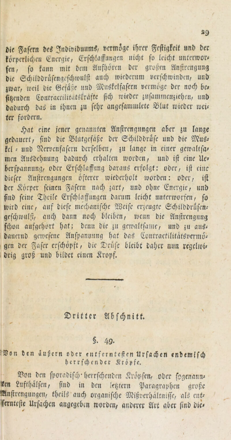 s f I SC) I tie Sofern tcß »crmüge i^rcr Scpigfcif unb bet forpcrlic^c« (Energie, (lH‘fd;ln|Tm5gen ind;t fo leicht untermor# fen, fo fann mit bem 5lufi)orcii ber gro^m Sinftrcngung bic 6d;i(bbvufcngef<J)ivuift «ueb micbmmi oerfebminben/ unb jmar^ mcil bie ©cfdi^e unb ^iis^fclfafcrn oernidge ber noc^ he» fi^enben (iontraceiiittitsjfriifte fid) mieber jufammcnjiei)en, imb bflburd) ba$^ in it;nea äu fe(;r angcfammlete ^lut mieber luei-' ter forbern. S^nt eine icrtcr genannten Sfnfirengnngm aBer ju fange gebauert/ finb bie ^lutgefäf’C bei* <2d)ilbbvufe unb bie fei ^ unb S^eroenfafern bcrfelBen/ ju lange in einer gemaltfa^ men 5iu^bei)nung baburd) erhalten morben/ unb ift eine Ue» Berfpannung/ ober (£rfd;Iaffung barau^ evfoigt: ober/ ifr eine biefer 3inftrengimgen öfterer mieberbolt toorben: ober/ ijl ber ^^örper feinen ^afern nac^ jart/ unb oi)ne (Energie/ unb fnb feine ^^beife ^rfcBiaifungen barum leicfit untermorfen/ fo mirb eine/ auf biefe med;anifd;e 5Beife erzeugte @d)iiDbrrifcnf gefcpmulfi/ auc^ bann nocfi Bleiben / menn bie ?fnfrengung fcf)on aufgel)ort Bat; benn bie ju gcmaltfame/ unb ju au^^ bauernb gemefene ?fnfpanniing Bat bai? (licnrractilitdt^oermü^ gen ber gafer erfcBdt'ft/ bie X)rufe BleiBi baBtt mm regellos brig gvo^ unb Bilbet einen ^ropf. dritter SlBfcBnitt. §. 49‘ '2?on ten aujicrn ober entfernteffen tIrfacBen enbeitu'fcB BerrfcBenber Ärd^fc, 5^on ^ben fporabifd)* BerrfcBcnben ^i’duferi/ ober fogenann^ Iten ?uftBdlfen/ finb in ben ktitcxn ^aragraoBen grofe ^Slnftrengungen/ tBeil^’aucB organifcBe 9)?i§i'erBdltni|fe/ aB ent^ iferntefte UrfacBen angegcBcn tvorbeu/ anbever 2lrt aber finb bie<