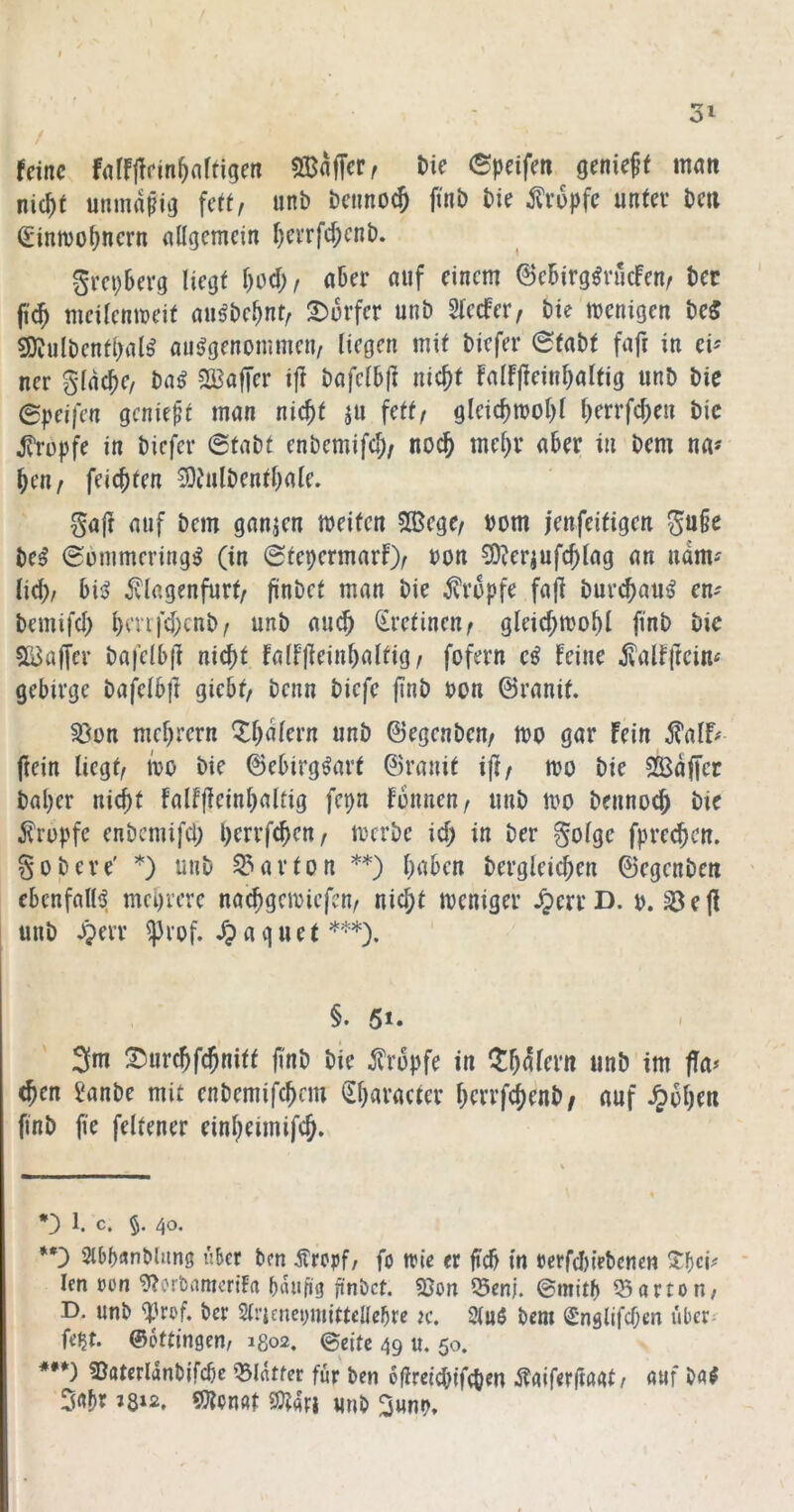 / feine fdfliifin^artigen SBnffer, Die epeifeti geniest man nic^t unmnpig feit, unb bctinocj ftnb bie tropfe unter bcti Simvo^nern allgemein l)cvrfc^cnb. grepberg liegt l)od;/ aber auf einem 6ebirg^rucfenr bcc fi^ meilenmeit au^bebnt, 2)orfer unb Slecfer, bie menigen be5 ^ulbentl>al^ aiiilgenommen/ liegen mit biefer @tabt faft in ev ner gldcbe/ ba^ ?33affer i|? bafelbjt nic^t Falf|?einl)altig unb bie ©peifen geniest man nic^t ju fett/ gleicbmol)l b^rrfeben bic JTropfe in biefer 6tabt enbemifcb/ noch mehr aber in bem na« ben/ feiebten 5)Julbentbale. gafr auf bem ganzen meiten 3Bege/ bom jenfeitigen ^u§e be^ @6mmering^ (in ©tepermarf)/ bon 5D^er|ufcblag an ndm« lieb/ bis? ivlagenfurt/ fini^^^t man bie ^?ropfe fajl bur^au^ en« bemifcb brvifd;cnb/ unb au^ (iretinen/ gleicbmobl finb bie SQJaffer bafelbf] nicht falfjieinbaltig/ fofern feine ^alfftcin« gebirge bafelbft giebt/ benn biefe j?nb bon ©ranit. §ßon mebrern ^b^f^rn unb ©egenbeu/ tbo gar fein ^alf^ fiein liegt/ mo bie ©ebirg^art ©ranit i|f/ mo bie SSdjTer baber ni(^t falfffeinbaltig fepn fonnen/ unb tbO bennoeb bie j^rupfe enbcmifcl; perrfeben/ merbe id; in ber §olge fpreeben. gobere' *) unb Karton **) haben bergleid;en ©egenbeu ' ebenfalls?, mehrere naebgemiefen/ nicht weniger JjerrD. b. ^ejf unb Jgerr ^rof. ^ a q u e t ***). §. 5i* 3m !^iircbfcbnitf fi'nt» öie ^Tropfe in ^balcru unb im fla> <ben Janbe mit enbemifebnu lEbaracter berrfs^enb/ auf ^obfu finb fie feltener einbeimifeb. *) 1. C. §, 40. *•) SlbbflnMung iikr ben jfrepf/ fo trie er fteb in Pcrfd)i>bcnen %i)cu * len »on 9?ort>amcriFa bdufig finbet. 5}on ^en|. «Sarton, D. unb qürof. ber Sli’iaicpmittcUcbre k. 2(n$ bem Snglifcben uber- fe^t. ©ottingen/ 1802. (Seite 49 u. 50. ***) SJatcrldnbjfcbc Q3lrttfer für ben 6(Ireid>ifcben Äaiferjtagt/ fltif b«^ ^mt 9?t4ri «nb 3«nb,