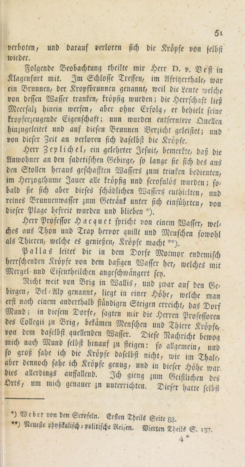 t)Cv6o(en/ unb 'barnuf berforeii fic^ bic 5vrupfe boa (clbfr ivicber. golgcnbc 35eo6acf)(ung mir ^err D. r>, sßcfr tit ^llagcnfuvt mit <Sc»;(o|Tc Greifen/ im ^fi^cvtl)cilcf mar ein Q5runncn/ bcr iropfbrunncn genannf/ mcii bie bcnfe mcUfyc bon bcficn SBaffcr tranfeiv früpji'g mürben; bic/;>errfcf;aff Hc^ ^^ccrfal; i)inein merfen/ aber o^nc Erfolg/ er hcl)iclt feine fropfer;engenbe ^igenfcf;aff; nun mürben eiUfernfere OjieÜen biniugefeieef unb auf biefen Brunnen S3er^ic^f geieij]e^; unb bon biefer peii an berloren fief; bafelbf? bie iropfe. i?err 3cplid)clf ein geiebrrn* ^efuif, bemerffe, ba}; bie 5lnmof)ner an ben fube(ifc[;en ©ebirge, fo lange fie |j'cf; t)cß au{^ ben 0iorien f)erau^ gefcbajTien SBaffer^ jum frinfen bebieneen, im /perjogtbume Sauer alie fropftg unb ferofuliii^ mürben; fo^' halb fie fid) aber biefe^ fd;ab(id;en SBalfers' (uüjicltmf unb reinem ^runnenmafTer jum ©efranf unfer ji'd; einfubrteu/ bon biefer ^Mage befreit mürben unb blieben *). d?err ^rofeffor ^aeguet fprid;f bon einem ^affet> me^^ ^e^ au^ ^bon unb Zxap berbor guilit unb -3)?enfcben fomobl al^ ^tbicteu/ meicbe e^ genießen, f rbpfe mad;f **), ^alU^ leitet bie in bem 2)orfe 9)?otmor enbemifcb bcrrfd)enben i^rbpfe bon bem bafigen 5öaffer ber, metd;e^ mit Mergel-unb €ifenfbeild)en angefd;mdngert fei;. ^ubf meif bcn ^rig in StBaOi!?, unb jmar auf ben ©e^ birgen, genannt, liegt in einer ^6l)Cf melcbe man erft nad; einem anbertbalb fainbigen ©teigen erreicht, bm? 2)orf 9)?unb; in biefem 2)orfe, fügten mir bie Sperren ^rofefforen be^ Sottegii ju :^rig, befdmen 3)?enfd;en unb Xbierc j^robfor boit bem bafeibj! guettenben ?lBaf[er. 2)iefe 3^ad;rid;t bemoa mici) nach 9)?unb feibj^ hinauf jn freigen: fo alfgemein, unb fo groß fage id; bie j^rbpfe bafelbft nicht, mie im ZMcr aber benno^ fabe id; j?rbpfe genug, unb in biefer Abbe mar ^e^ allerbing^ aujfaKenb. Sch gieng jum ©ciftad;en be^ mßf um mich genauer ^n unterrid;ten. 2^iefer hatte fclbft V^cbcrvpn ben ©crofeln. €'rgen X^eilß ©eite 88. •; Pbbfifalifcp; pplitjfche 5Hei)cn. Stierten ^fieil^ ©. 157.