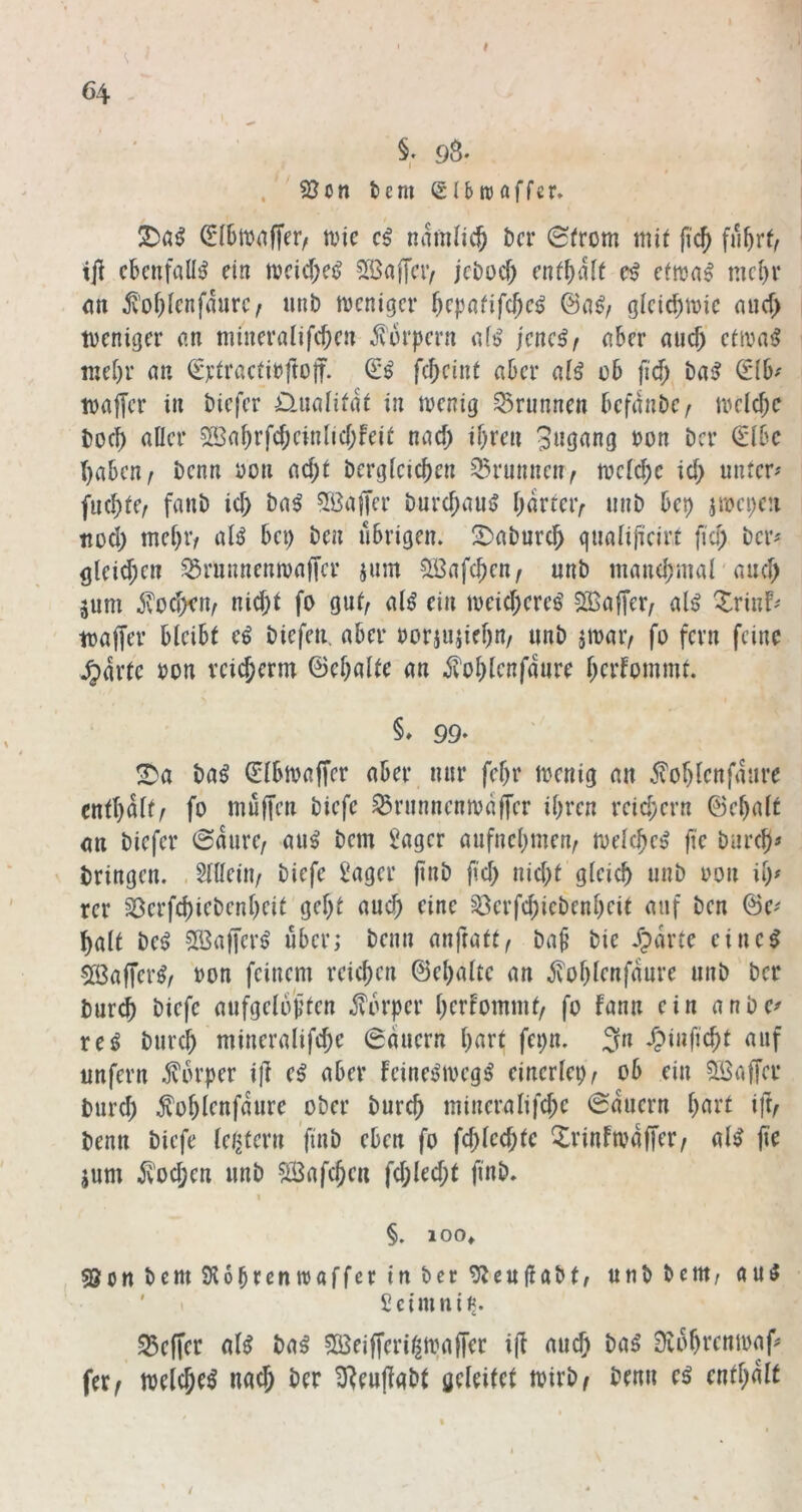 ‘ t §. 98. n tem Slbrcaffer» (E16tt)n|Ter, wie namlic^ öer 0from mii fic^ fu^rf, ijl ebenfalls ein weicf;e^ 2öaffeiv jeöocf; (ntf)ält e^ efwa^ mc()r <m 5i’of)[enfaure/ unb weniger bcpnfifcje^ gicid)wie nuef) weniger an mineralifeben j^'urpern afs> jeneßf aber auch etwaiJ luebr au (Ertractirftoff. febeint aber ai^ ob fid) ba^ S*(b^ waffer in biefer D.ualifiit in wenig Brunnen befanbez welche boeb aller SSabrfcbcinlicbfeit nach ibten bon ber €lbe haben z benn bon acbl berglcicben 35runncnz welche icb untere fucblCz fanb icb ba^ 5öajTer burebau^ \)kmr iinb bcb jwci)cn ttüd) mebiv alö bet) ben übrigen. 2)abnrcb gualificirt fiel) ber^ <jleid;en üSrnnnenwaffer ium Söafcbcn/ unb mancbnial anef) jum ^oefwuz nicht fo gufz al^ ein weicberee SBafferz al^ Xrinf- waffer bleibt e^ biefen. aber borjujieb«/ «nb äwaiv fo fern feine .^arte bon rcii^enn ©cbalte an ^oblcnfaure berfommt, 99- ba^ €lbwaffcr aber nur febr wenig an 5?of)lenfanre entbaltz fo muffen biefe ^runnenwaffer ihren reichern ©ebalt an biefer ©aurez au^ bem i^ager aufnebmenz welche^ fie bureb^ bringen. . 5llleinz biefe ^ager ji«b fiel) nicht gleich unb bon ib^ rer S3erfcbiebenbeit gebt auch eine ^öerfebiebenbeit auf ben @e' halt be^ ?löaffer^ über; beim anfrattz ba§ bie .Tparte eine^ 5ß3affer^z bon feinem reichen ©ebalte an ^oblenfaure unb ber bureb biefe aufgeloj^ten .$?orper berfommfz fo fann ein anbe^ xci bureb mineralifebe 6auern b«bt fe^n. 3» '^pi»ficbt imfern Körper ijt e^ aber feine^weg^ einerlei)z ob ein Söaffer bureb ^oblenfaure ober bureb mineralifebe dauern b^ibt iftz benn biefe lelitern ’finb eben fo feblecf)te Xrinfwafferz al^ fie jum i'vücben unb SÖafcben fcblecf)t finb. I §. 100» , ©cnbemSlobrcnwaffcrinbcc^icuflabt/ unb beut; au^ t Scimnii«. Keffer al^ ba^ ?B3eifferi^waffer ijt auch ba^ 9vobvcnwaf* ferz weichet nach ber ^enffabt geleitet wirb; benn e^ enthalt 64 /