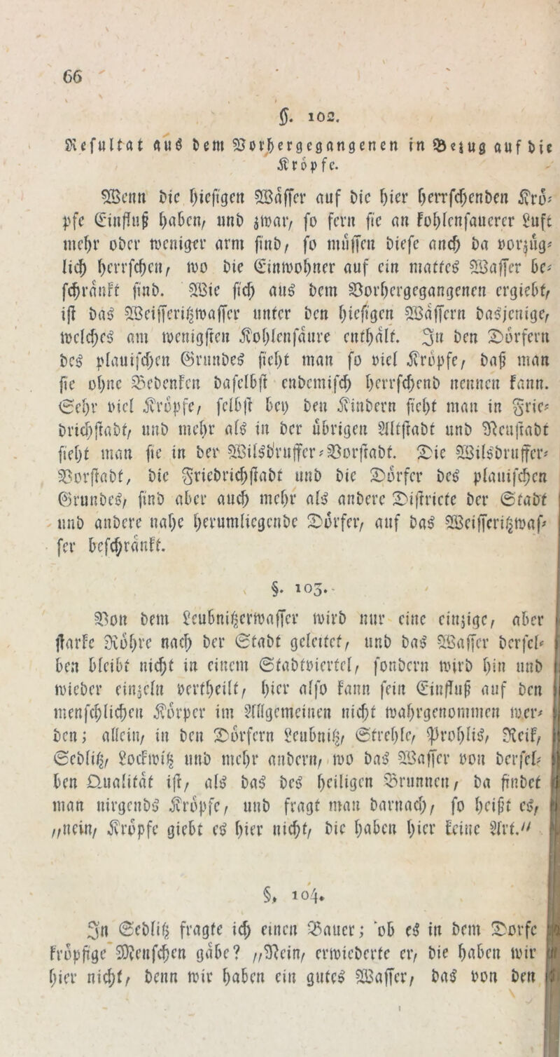 \ ' % t SXefuUftt auö ^emSJor^j^ergegangencn inQjeiugaufMc Ä r 6 p f c. 5Bcim t»ic f)icfigcit SBnffcr auf Die f)icx f)ciTf(f;cnbcn l>fc Ci'inffuf f)a6cu/ unt) atDaiv fo fern fic an fo^fcnfaucrcr 2uft mc^r ober toenigtr arm finb/ fo tmilTcu Diefc anc^ ba oor^ug^ Hc^ ^crrfc^cn^ tvo bic €*intvo^ner auf ein matfe^ Söaffer ßc^ feßranft finb. SBie ftd) aug bem ^orßergegangenen ergieß^ iji ba^ SBciffcri/jioaffcr unter ben ßtefigen ^Baffem bai>ienige^ loelcf;e^ am toenigfren ivoßlenfdure entßdlt. 3n ben X^orfern iici plauifcßen ©runbe^ fießt man fo oief ^vropfe/ ba^ man fie oßnc ^ebenfen bafelßjl enbemifeß ßerrfc()enb nennen fann. ^eßr oiel jvropfe/ felßj] ßei; ben itinbern fießt man in gne? brießftabt/ imb meßr af^ in ber ußrigen ^Htfrabt unb ^^euftabt fießt man fie in ber 5Bit^b'ru|fer^^orftabt. !^ic 5Bil$bru|ter'' 58orjlabf, bic Sncbricßjlabt unb bie 2)orfer be^ plauif^en ©runbci?/ finb aßer aueß meßr al:> anberc 2)irtrietc ber 0fabt ^ unb anberc naße ßerumliegcnbc S^'orfeiv auf ba^ SBeifferij^maf» fer ßcfcßrdnft. , §.105.- 3>on bem Jcußnii^ertoalTcr ivirb nur eine einjige, aßer iTarfc 9voßre naeß ber 0tabt geleitet^ unb ba$' 5ßaffer bcrfcl^ ßen ßleißt ni^f in einem 0tabtoiertel, fonbern tinrb ßin unb mieber cinjefn oertßcilt^ ßier affo fann fein ©infTup auf ben menfeßließen j?orper im ^nigemeinen nießt maßrgenommen loer^ ben; allein/ in ben Dörfern l^eußnita/ 0treßfc/ iproßliiJ^ ?^eif/ 0ebfit2/ 2ocFioi^ unb meßr anberiv-ioo bas? 3Baffer üon berfef? I ßen Üuafitdf ijf/ a(^ ba^ bes> ßeiligen -Brunnen/ ba ßnbet I man nirgenbs? iiropfc/ unb fragt man barnaeß/ fo ßeift cßf I //nein/ iJvropfc gießt e^ ßier nießt/ bie ßaßen ßier feine 5frt, | §, 104. M 3n 0ebfiß fragte icß einen Malier; oß e^ in bem !^orfc || Fropßge*5D?enf(ßen gdße? //^eiu/ ertoicberte eiv bie ßaßen mir 9 ßier nießt/ beim mir ßaßen ein gute^ SBaffer/ ba^ Pon ben II I