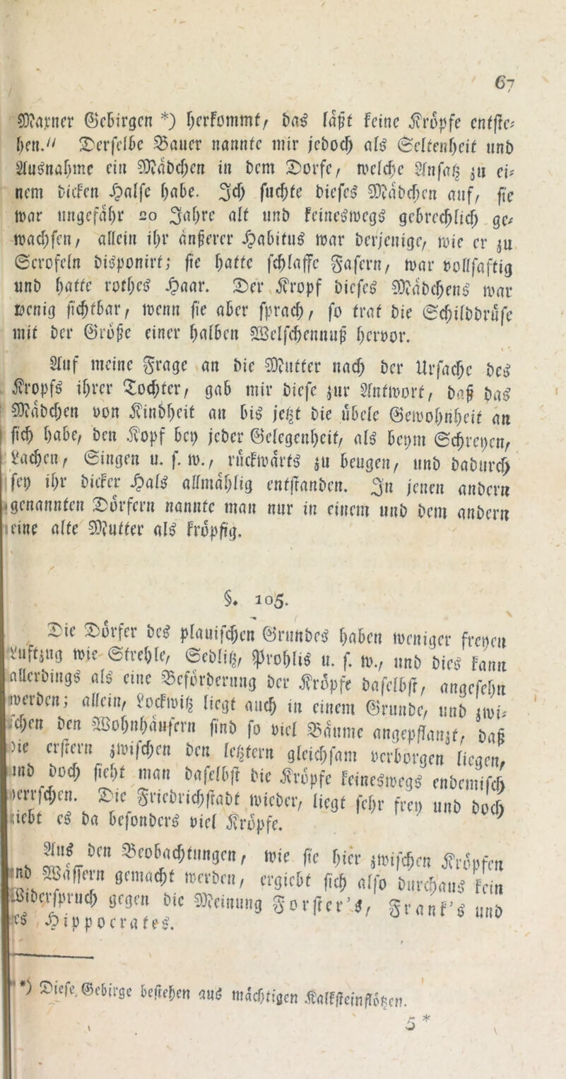 5)?a);ncr ©ctirgcn *) f^crfommfr t>a^ (a^t feine jvrupfe cn^fte^ 2)erfe(k SBöuer nannte mir jeboc^ @eltenf)eit unb Sln^naf)me ein ?0?ab(f;en in bem 2)orfei meid)e Jfnfafj ^ii ei^ nem biefen ipalfc i)a6e. 3^1) biefes' 3)?abcf;en auf, fie lt)ar ungefähr 20 3af)rc alt unb feinetjiDeg^ gcbrec^ficf; ge^ n)ad;fcn/ allein il;r dnkm’ JpaOifu^ war berjenige, wie er ju ©erofcln biiJponirt; fie ^atfe fc^laffc gafern, war uollfaftig tinb ^affe rofl;ci? ^aar. 2:)er ,5?ropf biefen 93?dbc^en6^ war üenig ftc^fbatv wenn ji'e aber fprac^, fo traf bie ec^ilbbrnfe mit ber ©ru^c einer falben SSelfctcnnup Terror, « *■ 2luf meine grage an bie 5D?ntter naef; ber Urfacf;c t)cS j?ropf^ ihrer ^^ochter, gab mir biefe jur 5fntworf, ba^ ba^ ■ 5)?dbchen uon ^inbheit an bi^ jetjf bie übelc ©ewohnheit du I fi(h habe, ben .1?opf bei) jeber ©elegenhcit, alß bei;m @chrei)cn, l'achen, Singen u. f. w., rncfwdrt<> ju beugen, unb baburc^ fet) ihr biifer S?alß allmdhlig entfranben. ^n jenen anbern Igenannten 2)ürfern nannte man nur in einem unb bem anbern leine alte 3)?ufter al^ fropfrg. Iv §* 105. ^ \ Sic 3)ovfcr id (jlauifcfxn ©rimbrij tjobot wniiijct frcitni •suftiiij, n)ic-@fvc!)(c, spvo^l,« u. f. n>„ .mb bir.j Fanit nacvbiiigä nB eme SSeförbenrng bei- tropfe bafelbft, aiiafMiit TOoben; (ilfciii, ?ocfi«j^ [jrgt (iiic^ in emem ©runbe, mib iioi« icTjc« bra aBot)i.OM|ci-n (inb fo o.cl ®^umc <mgcpff,m.f. bog l.)ie ergen. ji»ifcf;e„ ben (c.itcm gleicgfom oerborgm Len, imb bo(f> ficgt mon bofcfbft bic tropfe fcineäioeg# enbemif* iiicri|d;cn. irc gricbricf;(t(ibt loicbcr, liegt fegr frep unb boeß uebt e^ ba befonberö viel tropfe. ^ s Beobachtungen, wie fie hier ^wifchen ii'ropfen mb 5&nfiern gemnc&t locrben, ergirbt f,et> nifo bure^nuä Fern ^ßibc^uu^^gegenJic 3teinnng gorftcrU, SrnnF’o’ unb *■) »icfe.ScJirjc iifitim mS midnim .«dfgcingöptn. '
