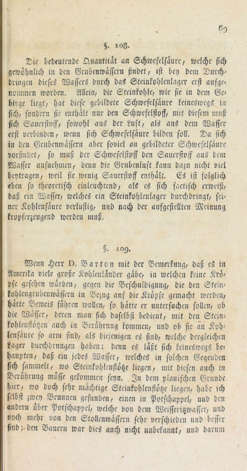 \ / §. 108. 3)ic Üuantitat ati Scjjücfdfaurc/ lücfc^c |ic^ gca'ül)nlicr; in i>cn 6ruDcnnjaf[cm finbct^ ift km 2)uv(5' tviitgcn öicfcj? 5Ö3a)JtT^ Dui’d) ba5 @(dnfol)lcnlrtgcr crjl öufgc* niMnmcn movbcn. bic 0^ci^fo^)lc/iDic fie in km &ct fciVvjc liegt/ l)at bicfc gel)il&ete @d;tvcfelf4ure Feinc^iDcg^ in fid)/ fonknt (ic cntl)ä(t nur öcu @cl;n)efcljio|f/ mit bicfcm miijj jicf; ^nuafrof/ fomof^l t)cr Suft/ aB tui^ bcm 2Baffa* crfr Derluuben/ mcirn fic^ ^c^mcfclfdurc ^)i^^c^t füll. !Da fic§ in Den ©nikmi'd)Knt nöcv füüicl mi geklbetcr (^c^ivcfelfdurc t)Ovfi'n‘ocf/ fo muf‘ t>er 6cl)mcfclftojf kn Snucrftoff au^ tcm S5>n|[cr aufnel)mcu/ öcnn kc (Brubcnluft faim bajii nic^t üicl kptragcn/ meil fic menig ^aucrfiojf enthalt, ifr folglich <kn fo fk’ovctifc^ cinlcuc^tcut)/ nB cß fiel) factifd) ci’ioei{t/ ta§ cm 2öaf)>iv mcld;c^ ein ©tcinFol)lenlngcr öurc^bringt/ fei^ ncr .^ol)lcnfdure ocrlujFig/ unb nad) bei* nufgcjlclltcn 93icinung Fropfcricngenb merbe» mu§. §. 109. 5Bcmt .^cvr D. Q5arfon mit ber 55enmFimg/ ba§ c5 in SlmcriFa »iclc gro^c fol)lcnldnbcr gdbc/ in mcld)ca Feine .fro' pfc gcfcl)en mürben / gegen bie 5Befd;nlbignng/ bie ben 6fcii^ I fokcugrnbenmdjfern in Sciug nnf bie tropfe genme^t merbeii/ f)attc Semei^ fn^ren mollen/ fo l)dfte er nuterfuc^cn füllen/ ob bie SBnffer/ beren mein fid) bafclbfi bebienf/ mit ben (Steine Fo^lendoi'icn nuc^ in 33erul)rnng Fommen/ ttnb ob fic an ^ol)' Icnfdure jo nrm fmb/ aB biejenigen e^ finb/ Tocidyc berglcid;en Säger bnrd)brnngen traben; benn e^ Id^t fid; Feineömeg^ bc< Ibnuptcii/ ba^ ein jebe^ SBaffci'/ melc^ctj in folc^en (L'cgenben [id) fiimmelt/joo @teinFol)lcnf!6k liegen/ mit biefen nud) in Skr«l;rnng muffe gcFommen fet>n. 3n bem |)lmiifd;en ©rnnbe ^ier/ mo bod) fe^r mdd;tige ^teinFoljlenflolje liegen/ l)abc ic^ felbft jmet) Brunnen gefnnben/ einen in ^otfc^nppel/ nnb ben anbern über ^ot|'d;ap|)cl/ meiere oon bem Söeifferi^amfjcr/ unb nod) mel;r oon ben (StollcnmdjTern fel;r uerfd)iebcn nnb betJer finb;*ben Innern iimr bic5 nn$ nie^t unbeFamif/ unb barnm