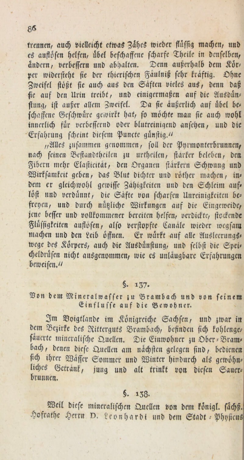 8<S \ trennen^ tDiebcr fluffi^ machen/ unb cß auflöfen ^dfctif übel befc^ciffene fc^arfe Xbcilc in bcnfdbenf aubcriT/ »erbeffer« unb abbalfen. 2)cnti außerhalb bem |)er n?ibcrftebt fk ber tbkrifd)cn gaiifni^ fd)r käftig. O^nc ^ivdfd flößt fte auef) auß ben @df(cn öiclcs' benti ba§ fte auf ben Urin trabte unb einigermaßen auf bie Siui^bün# jiung/ ijl außer allem 2)a fie dußerlid) auf übel be# febaffene ©efebmure gciuirff b^f/ fo moebfe man fle auch mobl inncrlicb für oerbeffernb ober blulreinigenb anfeben/ unb bie (Srfabrung febeint biefem ^unefe gun|lig.'' //2llle!^ jufammen genommen, foü ber ^prmonferbrunnen^ nach feinen i5e|ianbfbeileu ju urfbeilen^ fldrfer beleben/ beu gibern rnebr €la|iicitdt/ ben Organen jiarFern iSebmung unb SSirFfamfetl geben/ ba^ ^lut biebter unb rotber machen/ in# bem er gleicbmobi gnoiffe Sdbigffüt^o «nö i^en €cblcim auf» loji unb oerbünnl/ bie @dfte t»on febarfen Unreinigfeiten bc# frepeu/ unb bureb nü^licbe 2Birfungen auf bie ©ngemeibe/ jene beffer unb ooüfommener bereifen bdfcnr uerbicFtC/ ftocFenbc glüffigfeifen auflbfen/ alfo berjiopfte Kanäle mieber voegfam machen unb ben £eib oifnen. (Er mürFf auf alle Slu^leerung^# toege beß Sorperß/ auch bie Slu^bünftung/ unb felbft bie 0pei# (belbrüfcn nicht ausgenommen/ mie eS unlaugbarc Erfahrungen betoeifen,'' §. 137* bem ?Otitteröltt)öffcr ju ^römboeb unb öon feinem Einfluffe auf bie 53ereobner. 3ui ^oigtlanbe im Königreiche ©aebfen/ unb iioar in bem SBejirFe beS ÜiiffcrgufS Brambach/ beß'nbeu ficb Fobienge# fauerfc mineralifebe üuellen. 2)ie Einmobuer ju Ober#ißram# bacb/ benen biefc Quellen am nacbllcn gelegen finb/ bebienett ßcb ihrer Söaffer (Sommer unb 523inter binbureb als gemobu# liebes ©cfrdiiF/ jung unb alt tviuFt oon biefen (Sauer# brumien. §. 138. 5ß3eil biefc mincralifcben Üueffen bon bem Fonigl. faebß. v^ofratbe /perru D. l'eonburbi unb bem 6tabt # ^3bbbruS