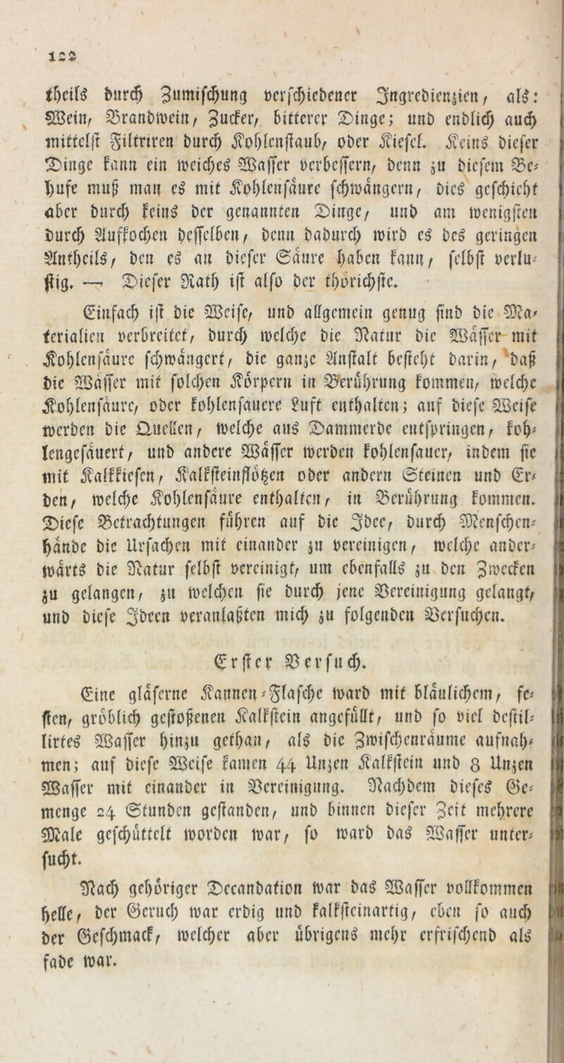 tr)ciB biircj ücrf^icbcticr 3«9vcbicnjicit, ol^; 5Bein; ^ratibiveiii/ Bitterer 2)inge; imb enbti^ au^ initteljr giltnren bur($ ^of)lenj1auB/ ober liefet. 5veins> biefer t^iiige fana ein ioeicf;e^ ?[ÖnjTer oerBcffern^ benn ju biefem Se? T)ufe mu^ man e^ mit jvof)ienfaure fc^todngeru/ bie^ gefc^ieBt öBer burd; feinj? ber genannten 2)inge/ unb am menigfien burc^ Sluffoc^en bcffclBen/ beim babnrd) mirb bei geringen Slnf^eilö^ ben e^ an biefer 0dnre I^aBen hmif felBft oerln^ pig. —r Stiefel* 9vatf) i(I alfo ber ti)6i'i(S)\tc, ^infac^ i|l bie SBeife/ unb aifgemein genug finb bte 0i)?a^ ferialicn oerBreitet^ burd) mcld)e bie 3^atur bie 5Bdf[cr mit ^oBlenfdurc fd;n?dngert/ bie gan^c Sinpalt BcfreBt barin/'ba§ bie SBdffer mit fold)cn j^drpern in ^erüBrung fommeu/ mclcBc ^oBienfdurc/ ober foBlenfaucrc $?uft entBalten; auf biefc SBeife werben bie Djiellen/ toeIcBe au^ 2)ammcrbe entfpringen^ foB' lengefduerf/ unb anbere SÖ3dffcr werben foBlenfaucr/ inbem fic mit 5^a(!fiefcn^ ^lalfpeinflo^en ober anbern 0teinen unb Q:r^ bchf weldje 5?oBlenfdure entBaltcn^ in ^eruBrung fommen. !iDiefe 33ctrad)tungen fuBren auf bie 3Bee; burd; CÜtcnfcBen' ^dnbe bie UrfacBen mit einanber jti bereinigen^ wc(d;e anber^' wart» bie Statur felBft bereinigt^ um eBenfatt^ ^u,bcn gelangen/ ju welcBen fie burcB jene Bereinigung gelangt/ unb biefe SBecn bcranla§ten micB ju folgenbcn Ba‘fud;cn. (Jrper BerfutB. (Eine gldferne 5?annen'glafd;e warb mit BldulicBeiU/ fe^ fleu/ groBli^ geftofenen ivalfftein angcfullt/ unb fo bicl beftil^ lirte^ 5lßa|Ter BiiBW getl;an/ al^ bie 3i^iWenrdume aufnal;< men; auf biefe 2Bcife famen 44. Unjen ilalffrein unb 8 Unjen 5Saffer mit einanber in Bereinigung. 9^ad;bem biefer @e* menge 24 Stunben geflanben/ unb Binnen biefer 3^^ meBrcre ^ale gcfcButtelt worben war/ fo warb ba^ Sßaffer unter# fucBt. ERacB geBoriger ^ecanbafion war ba^ 5[Öa(rer botlfommen Belle/ ber ©erucB war erbig unb fallfteinartig/ cBcn fo and) ber (BefcBmacF/ wclcBer aber uBrigeng meBr erfrifd;enb ab' fabe war.