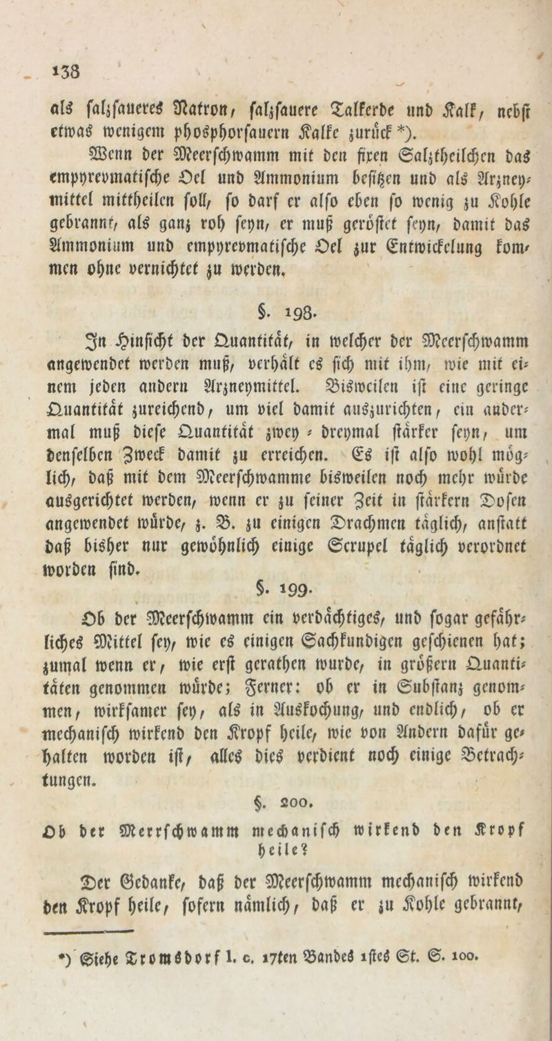 falifaucreö 3^a(roitr fafjfauere ^^alFcrbe uni) ncBfr ctwajJ mcnigcm p^o^p^orfaucrn ^alfc jurucf*). SBcim Der COJeerf^mamm mit bcn fijcen 0aliffxil$cn t)a^ cmp^revmalifc^e Oel unt) Slmmonium kft'^en unb 2(nnei)# millfl mittf)ciUn foff/ fo öarf er nlfo e6cn |o menig ju iloOlc geBrnnnr, al^ ganj rof) fepn^ er mu^ gercfFcl fepn/ öamit Slimuonium unt) emppremualifc^e Oel ^ur ^ntroicfelung foiU' men o^ne uernic^tcl ^u meröem §. 193. 3n ^)infi(5t ber Üunnfifnl, in luefcjer ber S)?eerfc^tvnmm «ngenjenbef tnerben muf/ uerl)ait eö fic^ mit ibiu/ mie mit cU nem jeben aubern Strjnepmittel. ^i^racUen ift eine geringe £luantitat jureic^enb/ um uiel bamit auf^juric^ten ^ ein anber^ mnl muf biefe Quantität ame^ # brepmai ftdrfer fc\)n, um benfelSen §« erreichen. ift alfo mo^I mog? li^f ba§ mit bem SJJeerfc^mamme bi^meilen noc^ mel)r mürbe ou^geric^tet merben, menn er ju feiner 3^it in ftdvfern 2)ofcn nngemenbet murbe^ j. ju einigen 2)racf;men tdgiie^, anfratt baf bi^^er nur gemobnlic^ einige ©erupel täglich uerorbnet morben finb, §. 199- % 06 ber ^eerfejmamm ein berbd$tige^r unb fogar gefdbr# ti^eö 5)?ittel fei)/ mie ci einigen @ac6Funbigcn gefcjienen i)at; iuiual menn er/ mie er(i gerntben mürbe/ in gru^eru Ouanti^ taten genommen mürbe; gerner: 06 er in ©u6|]anj genom' men/ mirFfamer fei)/ al^ in Sfu^fo^ung/ unb enbücb/ 06 er meebanifeb mirfenb ben ^?ropf \)ciiCf mie uon 5inbern bafur ge# ^halten morben ij?/ allc^ bie^ oerbient noej einige S3etrac6# tungen. §, 200, Ob ber SKerrfebwamm mccbanifcb wirFenb ben 5Fropf beiie? ^er ©ebanFe/ ba§ ber 3)?eerfc5mamm meejanife^ mirfenb ben topf ^tilc/ fofern ndmlicf)/ ba^ er ju gebrannt/ *)'©i«b« 5)romöborfi. c. utm ^anbeö ijieö ©t. ©. 100.