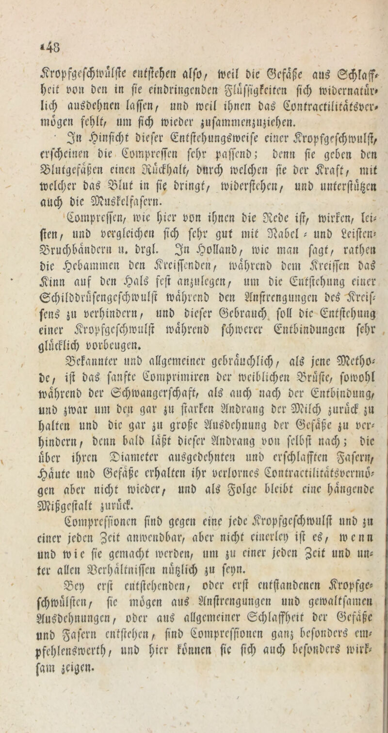 *48 ^ropf^cfc^tt'ufjlc eu^flc^cii (^^Of a'cil bk ©cfafc aii^ 0(^fa|f^ ^cit t)ou Den in fie cin&ringcnöcn giuft'igfdfcn ftc^ anbernatuv# lic^ nu^bef^nen laffcn^ imb aeü U)ncn baß ^ontractiüint^bcv^ mögen um fic^ micber jiifnmmcnjujicf)cn. • 3n ^)inficf)t bicfei’ (£niftcl)ung^mcife einer j^'ropfgefc^totiffi/ crfc^einen bie. Sompreji’en fci)r paffenb; benn fte geben ben ^hiigcfapen einen £iiucfl)nif/ burrf; melcf;en fte ber jlrafi/ mit mclcljer ba^ 55iut in ji'e bringt/ tviberfiefKU/ unb unterjlu^cn ouc^ bic SDiU^feifafern. '(iomprejfen/ ivic Tjicr bon if;nen bie dlcbe ift/ tvirfen, Ici^' ften/ unb bcrg[eid;eu ftc^ fe^r gut mit ^nbel ? unb Seijienf ^>rucf;banbcrn u, brgl. 3» ^Jolianb/ mic man fagf, ratzen bie gebammen ben jvreiffenbeu/ mdbrenb bem ^vreitfen ba^ ^'inn auf ben feft anjulegen/ um bic 0itftcbung einer (Scjilbbrüfengcfcbaulff mdbrenb ben 5(nfrrengungen be^ :5vrcip fen^ ju oerbinbern/ unb biefer ©ebraud;. foli bic ©ntftebung einer v^ropfgcfd)muifr mdbreub fermerer Cmtbinbungen febr glucdicb borbeugen, 35cfannfcr unb nffgemeiner gebrducjncb/ ait? jene ^efbo-' bc/ ift ba^ fünfte (£omprimiren ber meiblicben ^l^'ruftc/ foibobJ tvdbrenb ber 0d)tbangerfcbaftr altJ aucb'nad; ber ©ntbinbung/ unb jtvar um ben gar ju ftarfen Sinbrang ber 3)dfcb ju halten unb bic gar ju grojjc 5(u^bebnung ber ©efape ju bet' binbern/ benn halb Idjjt biefer 5(nbrang bon felbj] uacb; bic über ibven S^iameter au^gebebnten unb erfcblafften Saferi?/ 4>dutc unb ©cfd^c ei’baiten ibr ber(orne$^ donfraetilirdf^bermo? gen aber nid;t tvicber/ unb al^ golge bleibt eine bdngcnbc COJiJgcfralt jurücf. ^ompreffionen {i’nö eine j'ebc jvropfgcfd)n)uIj? unb ju einer jeben anibenbbaiv aber nid;t einerlei) ift eßf wenn unb tbie fie gemad;t merben/ um ju einer jeben unb ma tcr allen ^erbdltniffen nu^lid) ju fepn. S3ep erft cnfjiebenben/ ober erjl entjianbenen ivropfge^ fcbibillften/ fic mögen 5ln(?rengungen unb getbalffameu Slu^bebnungcn / ober au^ allgemeiner 0(bla(fbeit ber ©efdpc unb gafern enffteben/ finb (iomprefftonen ganj bcfonberiJ eua pfeblen^tbcrtb / unb i)kv fonnen fte fid) auch befouber^ mirF^ fam aeigen.