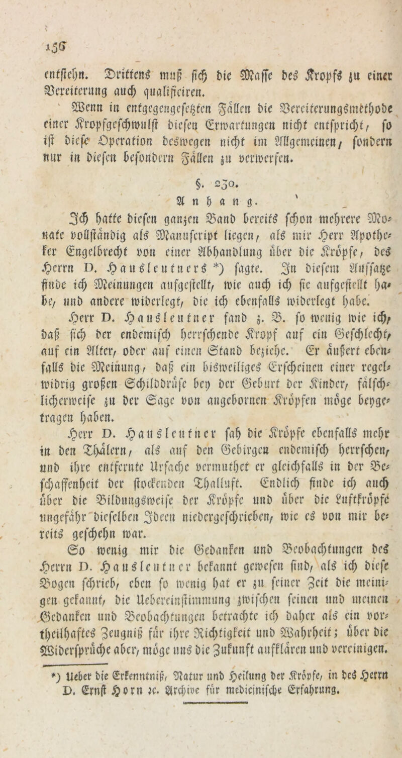 cnt(lcf)n. tmif (t'c^ Mc 5D?affc jtropf^ iu einet Vereiterung auc^ giialifi'eireii. ' SBenn in enfgegengefe^ten gaffen bie Verciterung^mi’tfjobe einer j?ro|)fgef(JtDu(fI biefeo (Srttarfungen nic^t entfpric^t/ fo i|i biefe' Operation bes^ioegen nic{)t im Sfffgemeinen/ fonbern mir in biefen befonbern gaffen ju ocrioerfen. §. 250. 2t n ^ a n g. ' 3(5 biefen ganien Vanb bereite fc^on mehrere nafe ooöjlanbig ^ainifcript liegen^ aB mir Sfpotbe^ fer €nge{6recf;t ton einer 2(6i)anblung aber bie v^ropfe, be^ ^errn D. ^au^Ientnerö *) fagte. 3« biefem Sliiffaije trabe id) 2)?einnngen aiifgcllefft, mie anc5 id) fic anfgeftefft f)a* hc/ nnb anbere miberlcgf/ bie ic5 ebenfafft? miberiegt babc. jperr D. dpau^ientner fanb j. V. fo menig loie ic5; ball ficb ber enbemifd; berrfebenbe topf auf ein ©efebfeebt/ auf ein 5(tter/ ober auf einen 6tanb bejicbe. Sr äußert ebem fglB bie 93?einung^ ba{? ein bisfioeilige^ Srfebeinen einer regele mibrig großen (Scbilbbrnfc bep ber ©eburt ber jvinber^ falfcb^ li^enreifc ju ber 0age oon angebornen tropfen möge bepgc? fragen buben. ^err D. J?uu s'leuthcr fab bie topfe ebenfaff^ mebr in ben Xb^iern/ al^ auf ben ©ebirgen enbemifcb berrfeben^ unb ibre entfernte Urfacbe oermutbet er gleicbfalB in ber Vc# fcbajfenbeit ber ftoefenben ^buüuft. Snblicb finbe id) auch aber bie VÜbungs'iocifc ber topfe unb aber bie ^aftfropfd tingefabr'biefelben 3been niebergefebriebeu/ mic e^ non mir be« rcit^ gefebebn mar. 00 menig mir bie ©ebanfen unb Veobaebtungen be^ .öerrn D. .^au^ len tu er befannt gemefen finb/ al^ icb biefe Vogen febrieb/ eben fo locnig but er ju feiner 3eit bie meini' gen gefaunt/ bie Uebercinftimmung'imifcben feinen unb meinen ©ebanfen unb Veobaebtangen betrachte icb baber a(^ ein oor# tbeilbufte^ 3eugniff für ibre Diicbtigfeit unb SBabi’beit; über bie Cßiberfprucbe aber/ möge uu^ bie 3ufunft auffith’en unb bereinigen, *) lieber bie Srfenntniji/ 0^tatur unb ^jeifung ber ifropfc/ in bc5 -Tperm D. Srnjl ^orn ic. Slrcpioc für mebicimfepe Srfaprung.